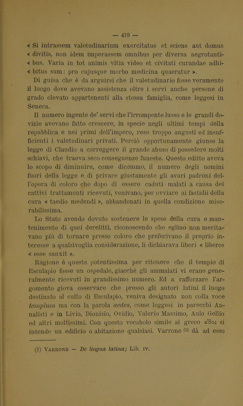 « Si intrassem valetudinarium exercitatus et sciens aut domus « divitis, non idem imperassem omnibus per diversa aegrotanti- « bus. Varia in tot animis vitia video et civitati curandae adhi- « bitus sum: prò cujusque morbo medicina quaeratur ». Di guisa che è da arguirsi che il valetudinario fosse veramente il luogo dove avevano assistenza oltre i servi anche persone di grado elevato appartenenti alla stessa famiglia, come leggesi in Seneca. Il numero ingente de’ servi che l’irrompente lusso e le grandi do- vizie avevano fatto crescere, in specie negli ultimi tempi della repubblica e nei primi dell’impero, rese troppo angusti ed insuf- ficienti i valetudinari privati. Perciò opportunamente giunse la legge di Claudio a correggere il grande abuso di possedere molti schiavi, che traeva seco conseguenze funeste. Questo editto aveva lo scopo di diminuire, come dicemmo, il numero degli uomini fuori della legge e di privare giustamente gli avari padroni del- l’opera di coloro che dopo di essere caduti malati a causa dei cattivi trattamenti ricevuti, venivano, per ovviare ai fastidii della cura « taedio medendi », abbandonati in quella condizione mise- rabilissima. Lo Stato avendo dovuto sostenere le spese della cura e man- tenimento di quei derelitti, riconoscendo che eglino non merita- vano più di tornare presso coloro che preferivano il proprio in- teresse a qualsivoglia considerazione, li dichiarava liberi « liberos « esse sanxit ». Ragione è questa potentissima per ritenere che il tempio di Esculapio fosse un ospedale, giacché gli ammalati vi erano gene- ralmente ricevuti in grandissimo numero. Ed a rafforzare l’ar- gomento giova osservare che presso gli autori latini il luogo destinato al culto di Esculapio, veniva designato non colla voce templum ma con la parola aecles, come leggesi in parecchi An- nalisti e in Livio, Dionisio, Ovidio, Valerio Massimo, Aulo Gellio ed altri moltissimi. Con questo vocabolo simile al greco «18o; si intende un edifìcio o abitazione qualsiasi. Varrone fi) dà ad esso (1) Variionb — De lingua latina; Lib. iv.