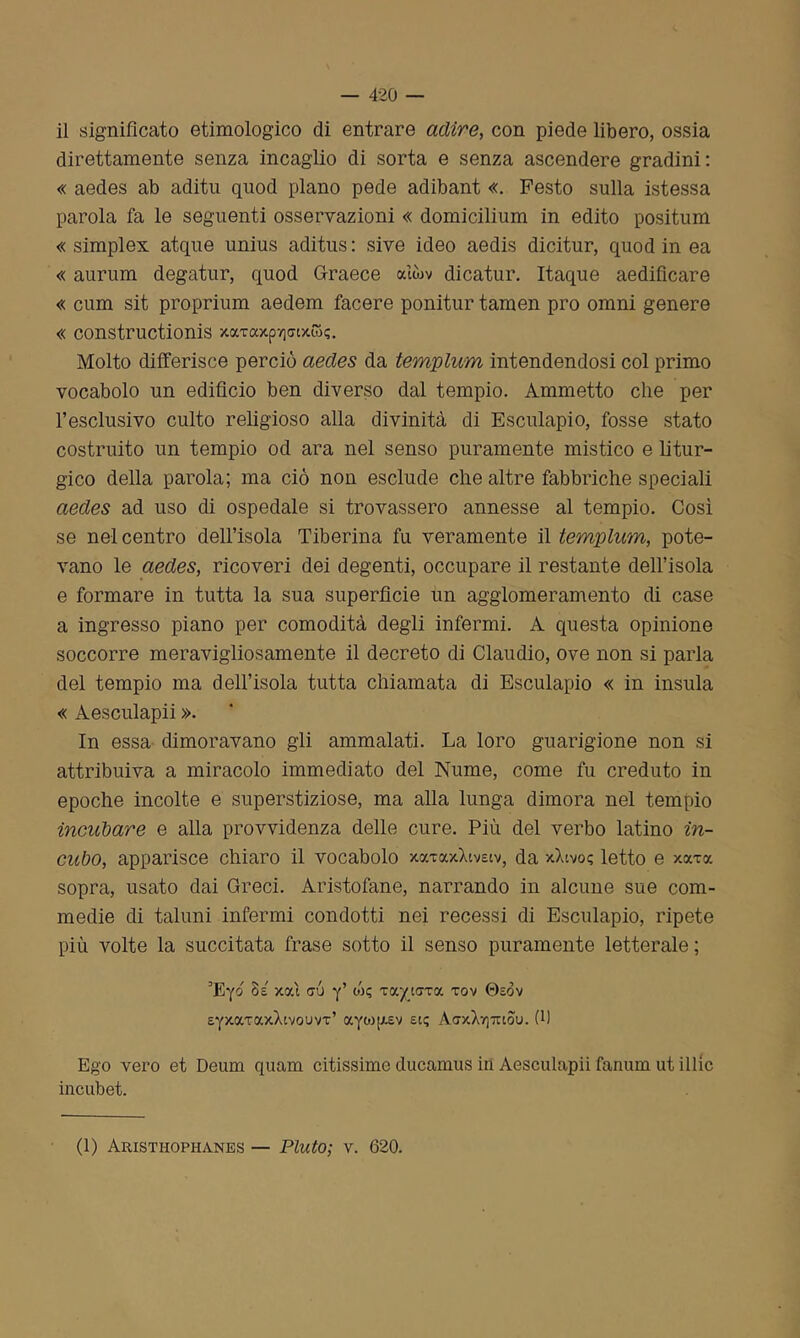 il significato etimologico di entrare adire, con piede libero, ossia direttamente senza incaglio di sorta e senza ascendere gradini: « aedes ab aditu quod plano pede adibant «. Festo sulla istessa parola fa le seguenti osservazioni « domicilium in edito positum « simplex atque unius aditus : sive ideo aedis dicitur, quod in ea « aurum degatur, quod Graece aììbv dicatur. Itaque aedificare « cum sit proprium aedem tacere ponitur tamen prò omni genere « constructionis xtxTaxp7]<nxw<;. Molto differisce perciò aedes da templum intendendosi col primo vocabolo un edifìcio ben diverso dal tempio. Ammetto che per l’esclusivo culto religioso alla divinità di Esculapio, fosse stato costruito un tempio od ara nel senso puramente mistico e litur- gico della parola; ma ciò non esclude che altre fabbriche speciali aedes ad uso di ospedale si trovassero annesse al tempio. Così se nel centro dell’isola Tiberina fu veramente il templum, pote- vano le aedes, ricoveri dei degenti, occupare il restante dell’isola e formare in tutta la sua superfìcie un agglomeramento di case a ingresso piano per comodità degli infermi. A questa opinione soccorre meravigliosamente il decreto di Claudio, ove non si parla del tempio ma dell’isola tutta chiamata di Esculapio « in insula « Aesculapii ». In essa dimoravano gli ammalati. La loro guarigione non si attribuiva a miracolo immediato del Nume, come fu creduto in epoche incolte e superstiziose, ma alla lunga dimora nel tempio incubare e alla provvidenza delle cure. Più del verbo latino in- cubo, apparisce chiaro il vocabolo xocTaxXiveiv, da xXtvo? letto e xoctoc sopra, usato dai Greci. Aristofane, narrando in alcune sue com- medie di taluni infermi condotti nei recessi di Esculapio, ripete più volte la succitata frase sotto il senso puramente letterale ; 3Ey6 Ss xcd cu y’ w? Taycrra tov ©sòv EyxaTaxXtvouvT’ aycop.sv et; Aa-xX^mou. (h Ego vero et Deum quam citissime clucamus in Aesculapii fammi ut illic incubet. (1) Aristiiophanes — Fiuto; v. 620.