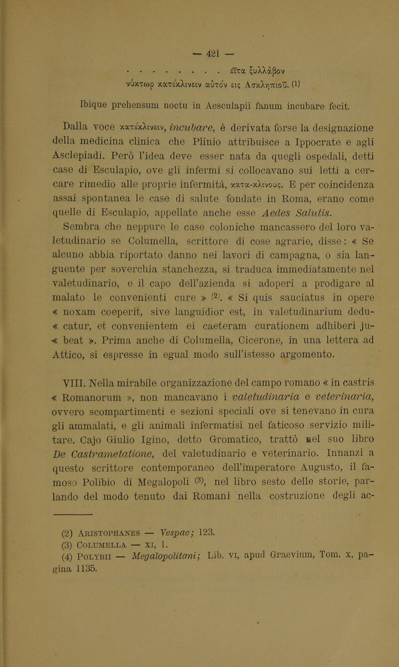s~toc ìjuXXàpov vuxxiop xccxsxXtv£tv aùxov £[? AaxXyjTUOu. 0) Ibique prehensum noctu in Aesculapii fanum incubare fecit. Dalla voce xax£xXiv£iv, incubare, è derivata forse la designazione della medicina clinica che Plinio attribuisce a Ippocrate e agli Asclepiadi. Però l’idea deve esser nata da quegli ospedali, detti case di Esculapio, ove gli infermi si collocavano sui letti a cer- care rimedio alle proprie infermità, xaxa-xXtvou?. E per coincidenza assai spontanea le case di salute fondate in Roma, erano come quelle di Esculapio, appellate anche esse Aecles Salutis. Sembra che neppure le case coloniche mancassero del loro va- letudinario se Columella, scrittore di cose agrarie, disse : « Se alcuno abbia riportato danno nei lavori di campagna, o sia lan- guente per soverchia stanchezza, si traduca immediatamente nel valetudinario, e il capo dell’azienda si adoperi a prodigare al malato le convenienti cure » (2 3 4t « Si quis sauciatus in opere « noxam coeperit, sive languidior est, in valetudinarium dedu- « catur, et convenientem ei caeteram curationem adhiberi ju- « beat ». Prima anche di Columella, Cicerone, in una lettera ad Attico, si espresse in egual modo sull’istesso argomento. Vili. Nella mirabile organizzazione del campo romano « in castris « Romanorum », non mancavano i valetudinaria e veterinaria, ovvero scompartimenti e sezioni speciali ove si tenevano in cura gli ammalati, e gli animali infermatisi nel faticoso servizio mili- tare. Cajo Giulio Igino, detto Gromatico, trattò nel suo libro De Castrametatione, del valetudinario e veterinario. Innanzi a questo scrittore contemporaneo dell’imperatore Augusto, il fa- moso Polibio di Megalopoli G), nel libro sesto delle storie, par- lando del modo tenuto dai Romani nella costruzione degli ac- (2) Aristophanes — Vespae; 123. (3) Columella — xi, 1. (4) Polybii — Mcgalopolitani; Lib. vi, apud Graevium, Tom. x, pa- gina 1135.