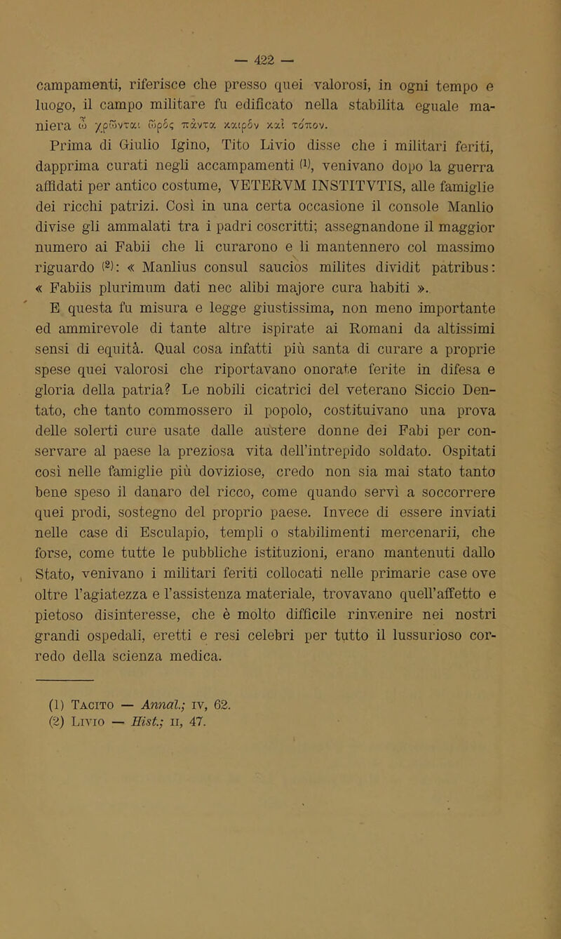 campamenti, riferisce che presso quei valorosi, in ogni tempo e luogo, il campo militare fu edificato nella stabilita eguale ma- niera io ypwvxoci £5p6? iravra xy.ipov xocl totcov. Prima di Giulio Igino, Tito Livio disse che i militari feriti, dapprima curati negli accampamenti W, venivano dopo la guerra affidati per antico costume, YETERYM INSTITVTIS, alle famiglie dei ricchi patrizi. Così in una certa occasione il console Manlio divise gli ammalati tra i padri coscritti; assegnandone il maggior numero ai Fabii che li curarono e li mantennero col massimo riguardo (1 2): « Manlius consul saucios milites dividit patribus: « Fabiis plurimum dati nec alibi majore cura habiti ». E questa fu misura e legge giustissima, non meno importante ed ammirevole di tante altre ispirate ai Romani da altissimi sensi di equità. Qual cosa infatti più santa di curare a proprie spese quei valorosi che riportavano onorate ferite in difesa e gloria della patria? Le nobili cicatrici del veterano Siccio Den- tato, che tanto commossero il popolo, costituivano una prova delle solerti cure usate dalle austere donne dei Fabi per con- servare al paese la preziosa vita dell’intrepido soldato. Ospitati così nelle famiglie più doviziose, credo non sia mai stato tanto bene speso il danaro del ricco, come quando servì a soccorrere quei prodi, sostegno del proprio paese. Invece di essere inviati nelle case di Esculapio, templi o stabilimenti mercenarii, che forse, come tutte le pubbliche istituzioni, erano mantenuti dallo Stato, venivano i militari feriti collocati nelle primarie case ove oltre l’agiatezza e l’assistenza materiale, trovavano quell’affetto e pietoso disinteresse, che è molto difficile rinvenire nei nostri grandi ospedali, eretti e resi celebri per tutto il lussurioso cor- redo della scienza medica. (1) Tacito — Armai.] iv, 62. (2) Livio — Hist.; li, 47.