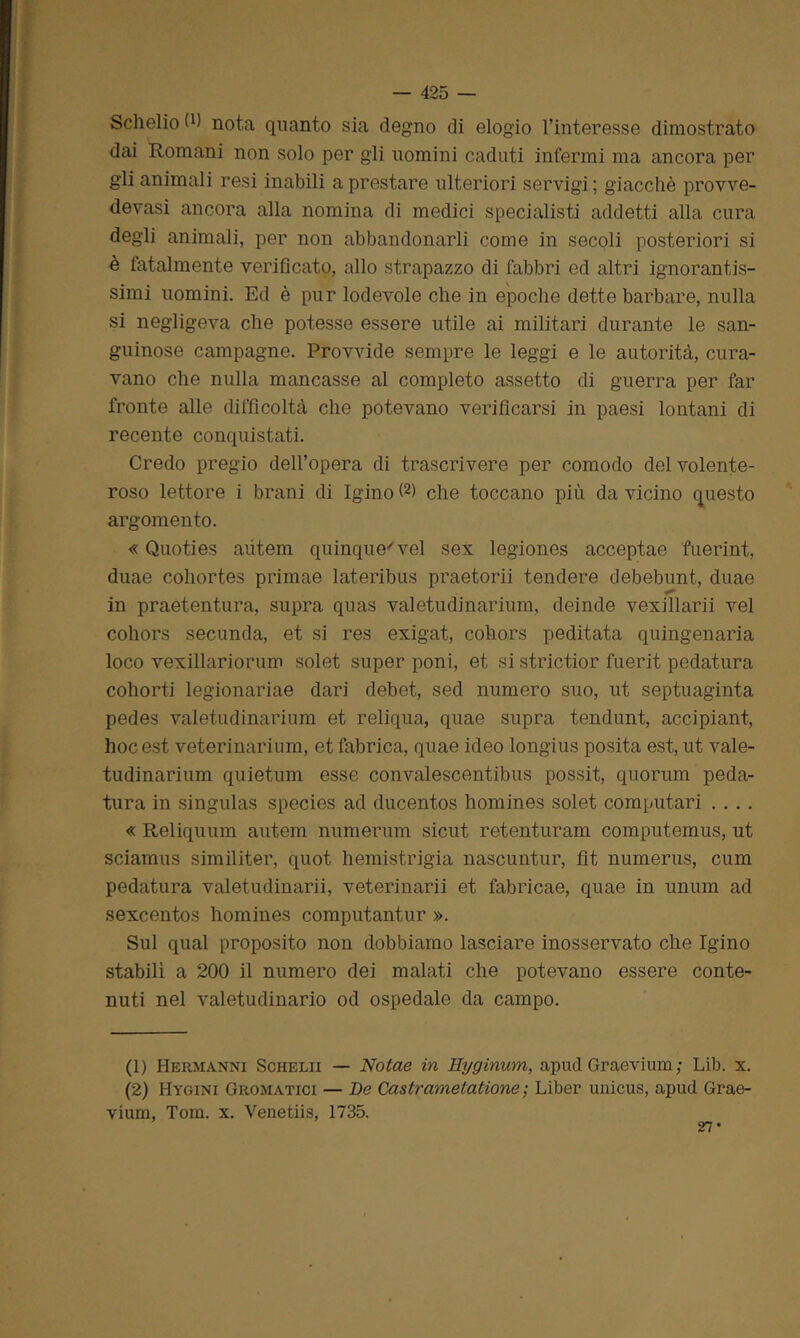Schelio 0) nota quanto sia degno di elogio l’interesse dimostrato dai Romani non solo per gli uomini caduti infermi ma ancora per gli animali resi inabili a prestare ulteriori servigi ; giacché provve- devasi ancora alla nomina di medici specialisti addetti alla cura degli animali, per non abbandonarli come in secoli posteriori si è fatalmente verificato, allo strapazzo di fabbri ed altri ignorantis- simi uomini. Ed è pur lodevole che in epoche dette barbare, nulla si negligeva che potesse essere utile ai militari durante le san- guinose campagne. Provvide sempre le leggi e le autorità, cura- vano che nulla mancasse al completo assetto di guerra per far fronte alle difficoltà che potevano verificarsi in paesi lontani di recente conquistati. Credo pregio dell’opera di trascrivere per comodo del volente- roso lettore i brani di Igino (1 2> che toccano più da vicino questo argomento. « Quoties aiitem quinque'vel sex legiones acceptae fuerint, duae cohortes primae lateribus praetorii tendere debebunt, duae in praetentura, supra quas valetudinarium, deinde vexillarii vel cohors secunda, et si res exigat, cohors peditata quingenaria loco vexillariorum solet super poni, et si strictior fuerit pedatura cohorti legionariae dari debet, sed numero suo, ut septuaginta pedes valetudinarium et reliqua, quae supra tendunt, accipiant, hoc est veterinarium, et fabrica, quae ideo longius posita est, ut vale- tudinarium quietum esse convalescentibus possit, quorum peda- tura in singulas species ad ducentos homines solet computari .... « Reliquum autem numerum sicut retenturam computemus, ut sciamus similiter, quot hemistrigia nascuntur, fit numerus, cum pedatura valetudinarii, veterinarii et fabricae, quae in unum ad sexcentos homines computantur ». Sul qual proposito non dobbiamo lasciare inosservato che Igino stabilì a 200 il numero dei malati che potevano essere conte- nuti nel valetudinario od ospedale da campo. (1) Hermanni Schelii — Notae in Hyginum, apud Graevium; Lib. x. (2) Hygini Gromatici — De Castrametatione ; Liber uaicus, apud Grae- vium, Tom. x. Venetiis, 1735. 27*