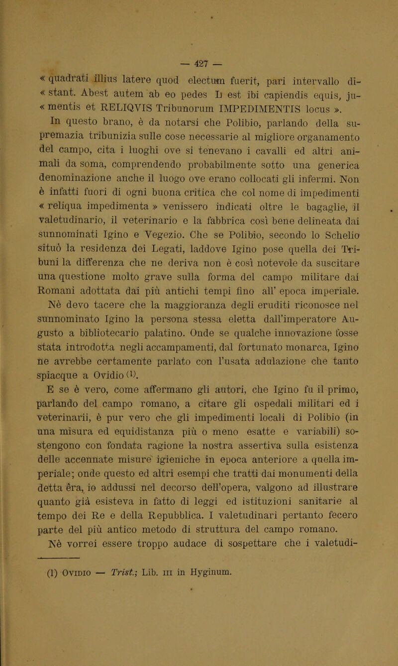 « quadrati illius latere quod electum fuerit, pari intervallo di- « stant. Abest autera ab eo pedes L est ibi capiendis equis, ju~ « mentis et RELIQVIS Tribunorum IMPEDIMENTIS locus ». In questo brano, è da notarsi che Polibio, parlando della su- premazia tribunizia sulle cose necessarie al migliore organamento del campo, cita i luoghi ove si tenevano i cavalli ed altri ani- mali da soma, comprendendo probabilmente sotto una generica denominazione anche il luogo ove erano collocati gli infermi. Non è infatti fuori di ogni buona critica che col nome di impedimenti « reliqua impedimenta » venissero indicati oltre le bagaglie, il valetudinario, il veterinario e la fabbrica così bene delineata dai sunnominati Igino e Yegezio. Che se Polibio, secondo lo Schelio situò la residenza dei Legati, laddove Igino pose quella dei Tri- buni la differenza che ne deriva non è così notevole da suscitare una questione molto grave sulla forma del campo militare dai Romani adottata dai più antichi tempi lino all’ epoca imperiale. Nè devo tacere che la maggioranza degli eruditi riconosce nel sunnominato Igino la persona stessa eletta dall’imperatore Au- gusto a bibliotecario palatino. Onde se qualche innovazione fosse stata introdotta negli accampamenti, dal fortunato monarca, Igino ne avrebbe certamente parlato con l’usata adulazione che tanto spiacque a Ovidio (P. E se è vero, come affermano gli autori, che Igino fu il primo, parlando del campo romano, a citare gli ospedali militari ed i veterinarii, è pur vero che gli impedimenti locali di Polibio (in una misura ed equidistanza più o meno esatte e variabili) so- stengono con fondata ragione la nostra assertiva sulla esistenza delle accennate misure igieniche in epoca anteriore a quella im- periale; onde questo ed altri esempi che tratti dai monumenti della detta èra, io addussi nel decorso dell’opera, valgono ad illustrare quanto già esisteva in fatto di leggi ed istituzioni sanitarie al tempo dei Re e della Repubblica. I valetudinari pertanto fecero parte del più antico metodo di struttura del campo romano. Nè vorrei essere troppo audace di sospettare che i valetudi- ni Ovidio — Trist.; Lib. in in Hyginum.