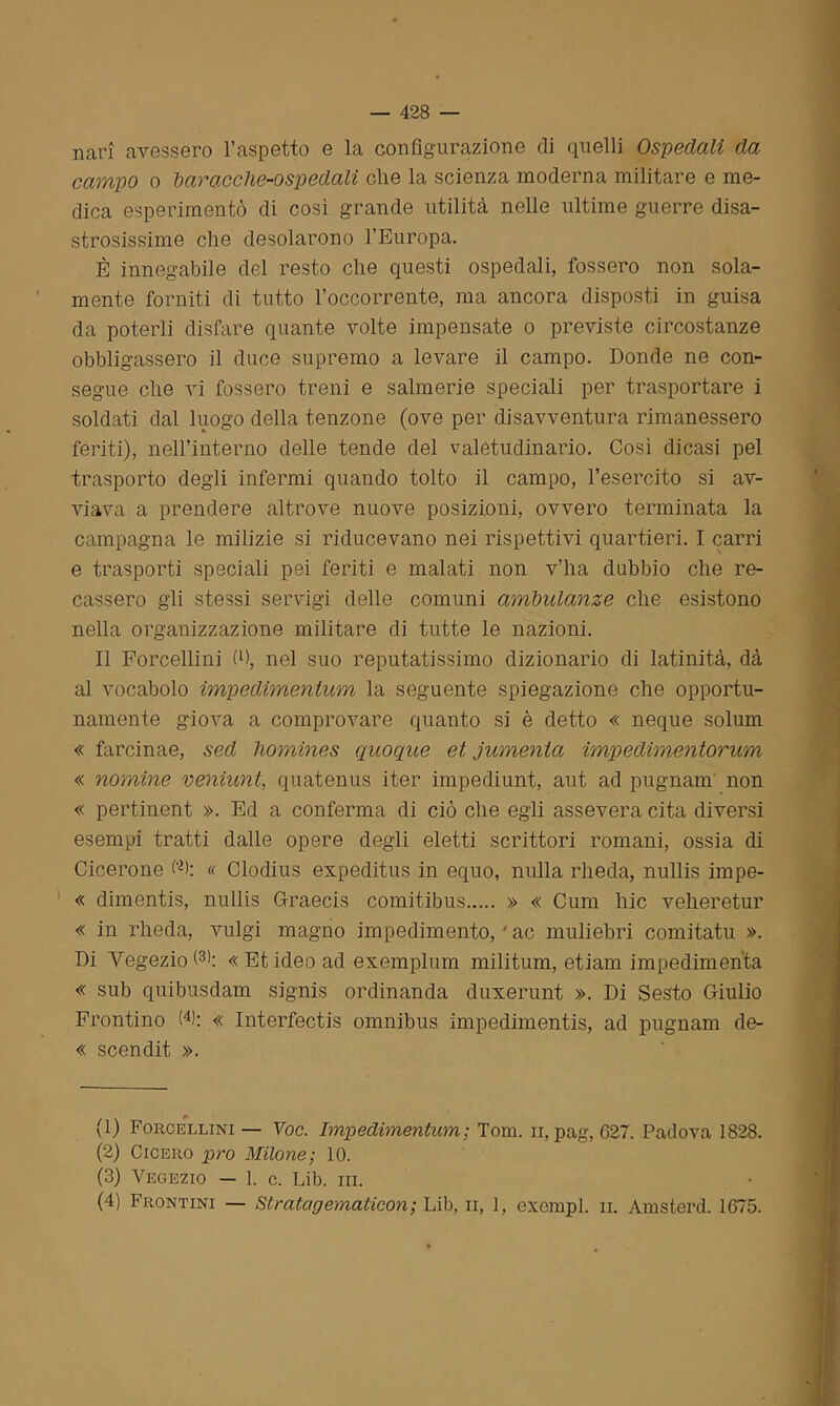 nari avessero l’aspetto e la configurazione di quelli Ospedali da campo o baracche-ospedali che la scienza moderna militare e me- dica esperimento di così grande utilità nelle ultime guerre disa- strosissime che desolarono l’Europa. È innegabile del resto che questi ospedali, fossero non sola- mente forniti di tutto l’occorrente, ma ancora disposti in guisa da poterli disfare quante volte impensate o previste circostanze obbligassero il duce supremo a levare il campo. Donde ne con- segue che vi fossero treni e salmerie speciali per trasportare i soldati dal luogo della tenzone (ove per disavventura rimanessero feriti), nell’interno delle tende del valetudinario. Così dicasi pel trasporto degli infermi quando tolto il campo, l’esercito si av- viava a prendere altrove nuove posizioni, ovvero terminata la campagna le milizie si riducevano nei rispettivi quartieri. I carri e trasporti speciali pei feriti e malati non v’ha dubbio che re- cassero gli stessi servigi delle comuni ambulanze che esistono nella organizzazione militare di tutte le nazioni. Il Forcellini fi), nel suo reputatissimo dizionario di latinità, dà al vocabolo impedimenlum la seguente spiegazione che opportu- namente giova a comprovare quanto si è detto « neque solum « farcinae, sed hommes quoque et jumenta impedimentorum « nomine veniunt, quatenus iter impediunt, aut ad pugnam non « pertinent ». Ed a conferma di ciò che egli assevera cita diversi esempi tratti dalle opere degli eletti scrittori romani, ossia di Cicerone C); « Clodius expeditus in equo, nulla rheda, nullis impe- « dimentis, nullis Graecis comitibus » « Cum hic veheretur « in rheda, vulgi magno impedimento, ' ac muliebri comitatu ». Di VegezioG); «Etideo ad exemplum militum, etiam impedimenta « sub quibusdam signis ordinanda duxerunt ». Di Sesto Giulio Frontino (* 1 2 3 4): « Interfectis omnibus impedimenti, ad pugnam de- « scendit ». . r> (1) Forcellini — Voc. Impedimentum; Tom. ir, pag, 627. Padova 1828. (2) Cicero prò Milone; 10. (3) Vegezio — 1. c. Lib. ni. (4) Frontini — Stratagematicon; Lib, n, 1, esempi. il Amsterd. 1675.