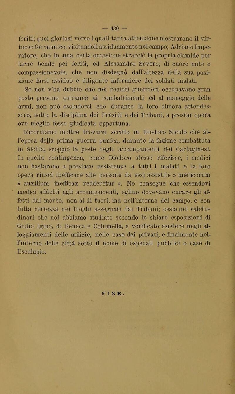 feriti; quei gloriosi verso i quali tanta attenzione mostrarono il vir- tuoso Germanico, visitandoli assiduamente nel campo; Adriano Impe- ratore, che in -una certa occasione stracciò la propria clamide per farne bende pei feriti, ed Alessandro Severo, di cuore mite e compassionevole, che non disdegnò dall’altezza della sua posi- zione farsi assiduo e diligente infermiere dei soldati malati. Se non v’ha dubbio che nei recinti guerrieri occupavano gran posto persone estranee ai combattimenti ed al maneggio delle armi, non può escludersi che durante la loro dimora attendes- sero, sotto la disciplina dei Presidi e -dei Tribuni, a prestar opera ove meglio fosse giudicata opportuna. Ricordiamo inoltre trovarsi scritto in Diodoro Siculo che al- l’epoca de^la prima guerra punica, durante la fazione combattuta in Sicilia, scoppiò la peste negli accampamenti dei Cartaginesi. In quella contingenza, come Diodoro stesso riferisce, i medici non bastarono a prestare assistenza a tutti i malati e la loro opera riuscì inefficace alle persone da essi assistite » medicorum « auxilium inefficax redderetur ». Ne consegue che essendovi medici addetti agli accampamenti, eglino dovevano curare gli af- fetti dal morbo, non al di fuori, ma nell’interno del campo, e con tutta certezza nei luoghi assegnati dai Tribuni; ossia nei valetu- dinari che noi abbiamo studiato secondo le chiare esposizioni di Giulio Igino, di Seneca e Columella, e verificato esistere negli al- loggiamenti delle milizie, nelle case dei privati, e finalmente nel- l’interno delle città sotto il nome di ospedali pubblici o case di Esculapio. FINE.