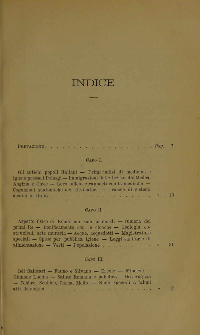 INDICE Prefazione Pag. 7 Capo I. Gli antichi popoli Italiani — Primi indizi di medicina e igiene presso i Pelasgi — Immigrazioni delle tre sorelle Medea, Angizia e Circe — Loro officio e rapporti con la medicina — Cognizioni anatomiche dei Divinatori — Trame di sistemi medici in Italia '> 13 Capo II. Aspetto fisico di Roma nei suoi primordi — Dimora dei primi Re — Bonificamento con le cloache — Geologia, co- struzioni, arte muraria — Acque, acquedotti — Magistrature speciali — Spese per pubblica igiene — Leggi sanitarie di alimentazione — Vesti — Popolazione » 31 Capo III. Dèi Salutari — Fauno e Silvano — Ercole — Minerva — Giunone Lucina — Salute Romana e pubblica — Dea Angizia — Febbre, Scabbie, Carna, Mefite — Numi speciali a taluni atti fisiologici » 47 »