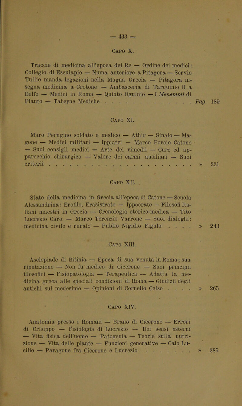 Capo X. Traccie eli medicina all’epoca dei Re — Ordine dei medici : Collegio di Esculapio — Numa anteriore a Pitagora — Servio Tullio manda legazioni nella Magna Grecia — Pitagora in- segna medicina a Crotone — Ambasceria di Tarquinio II a Delfo — Medici in Roma — Quinto Ogulnio — I Menemmi di Plauto — Taberne Mediche Pag. 189 Capo XI. Maro Perugino soldato e medico — Athir — Sinalo — Ma- gone — Medici militari — Ippiatri — Marco Porcio Catone — Suoi consigli medici — Arte dei rimedii — Cure ed ap- parecchio chirurgico — Valore dei carmi ausiliari — Suoi criterii » 221 Capo XII. Stato della medicina in Grecia all’epoca di Catone — Scuola Alessandrina: Erolìlo, Erasistrato — Ippocrate — Filosofi Ita- liani maestri in Grecia — Cronologia storico-medica — Tito Lucrezio Caro — Marco Terenzio Varrone — Suoi dialoghi: medicina civile e rurale — Publio Nigidio Figlilo .... » 243 Capo XIII. Asclepiade di Bitinia — Epoca di sua venuta in Roma; sua riputazione — Non fu medico di Cicerone — Suoi principii filosofici — Fisiopatologia — Terapeutica — Adatta la me- dicina greca alle speciali condizioni di Roma — Giudizii degli antichi sul medesimo — Opinioni di Cornelio Celso .... » 265 Capo XIV. Anatomia presso i Romani — Brano di Cicerone — Errori di Crisippo — Fisiologia di Lucrezio — Dei sensi esterni — Vita fisica dell’uomo — Patogenia — Teorie sulla nutri- zione — Vita delle piante — Funzioni generative — Caio Lu- cilio — Paragone fra Cicerone e Lucrezio » 285