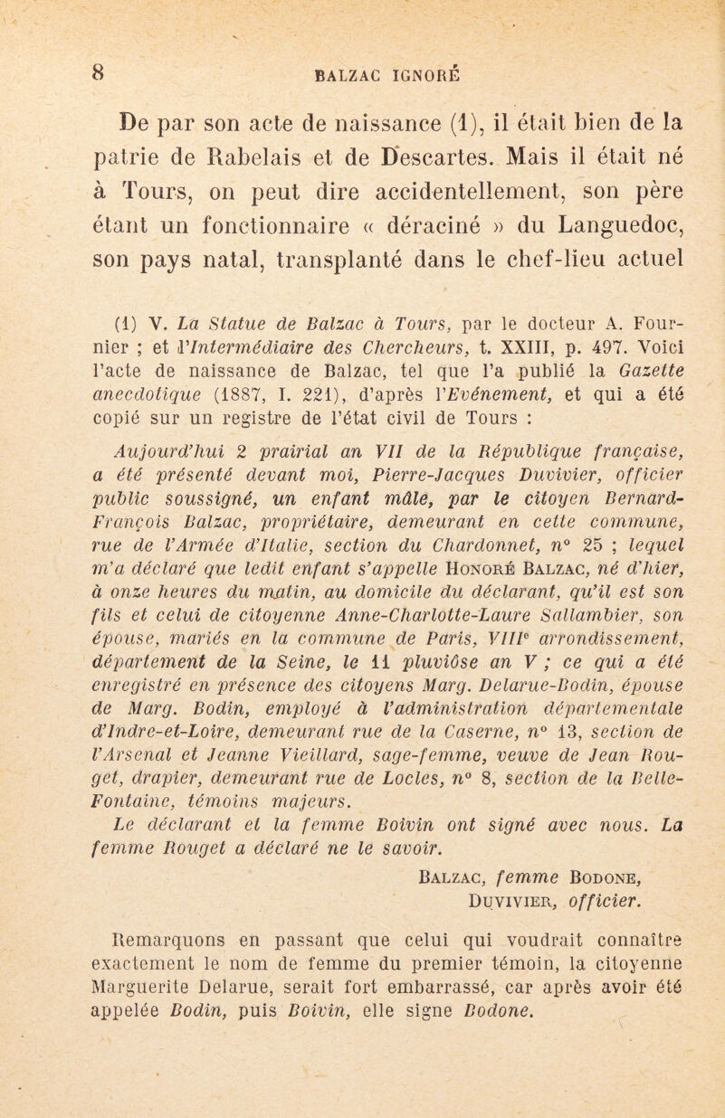 De par son acte de naissance (1), il était bien de la patrie de Rabelais et de D*escartes. Mais il était né à Tours, on peut dire accidentellement, son père étant un fonctionnaire « déraciné » du Languedoc, son pays natal, transplanté dans le chef-lieu actuel (1) V. La Statue de Balzac à Tours, par le docteur A. Four- nier ; et l'Intermédiaire des Chercheurs, t. XXIII, p. 497. Voici l’acte de naissance de Balzac, tel que l’a publié la Gazette anecdotique (1887, I. 221), d’après l'Evénement, et qui a été copié sur un registre de l’état civil de Tours : Aujourd'hui 2 prairial an VII de la République française, a été présenté devant moi, Pierre-Jacques Duvivier, officier public soussigné, un enfant mâle, par le citoyen Bernard- François Balzac, propriétaire, demeurant en cette commune, rue de l’Armée d’Italie, section du Chardonnet, n° 25 ; lequel m’a déclaré que ledit enfant s’appelle Honoré Balzac, né d’hier, à onze heures du matin, au domicile du déclarant, qu’il est son fils et celui de citoyenne Anne-Charlotte-Laure Sallambier, son épouse, mariés en la commune de Paris, VHP arrondissement, département de la Seine, le ii pluviôse an V ; ce qui a été enregistré en présence des citoyens Marg. Delarue-Bodin, épouse de Marg. Bodin, employé à l’administration départementale d’Indre-et-Loire, demeurant rue de la Caserne, n° 13, section de l’Arsenal et Jeanne Vieillard, sage-femme, veuve de Jean Rou- get, drapier, demeurant rue de Locles, n° 8, section de la Belle- Fontaine, témoins majeurs. Le déclarant et la femme Boivin ont signé avec nous. La femme Rouget a déclaré ne le savoir. Balzac, femme Bodone, Duvivier, officier. Remarquons en passant que celui qui voudrait connaître exactement le nom de femme du premier témoin, la citoyenne Marguerite Delarue, serait fort embarrassé, car après avoir été appelée Bodin, puis Boivin, elle signe Bodone.