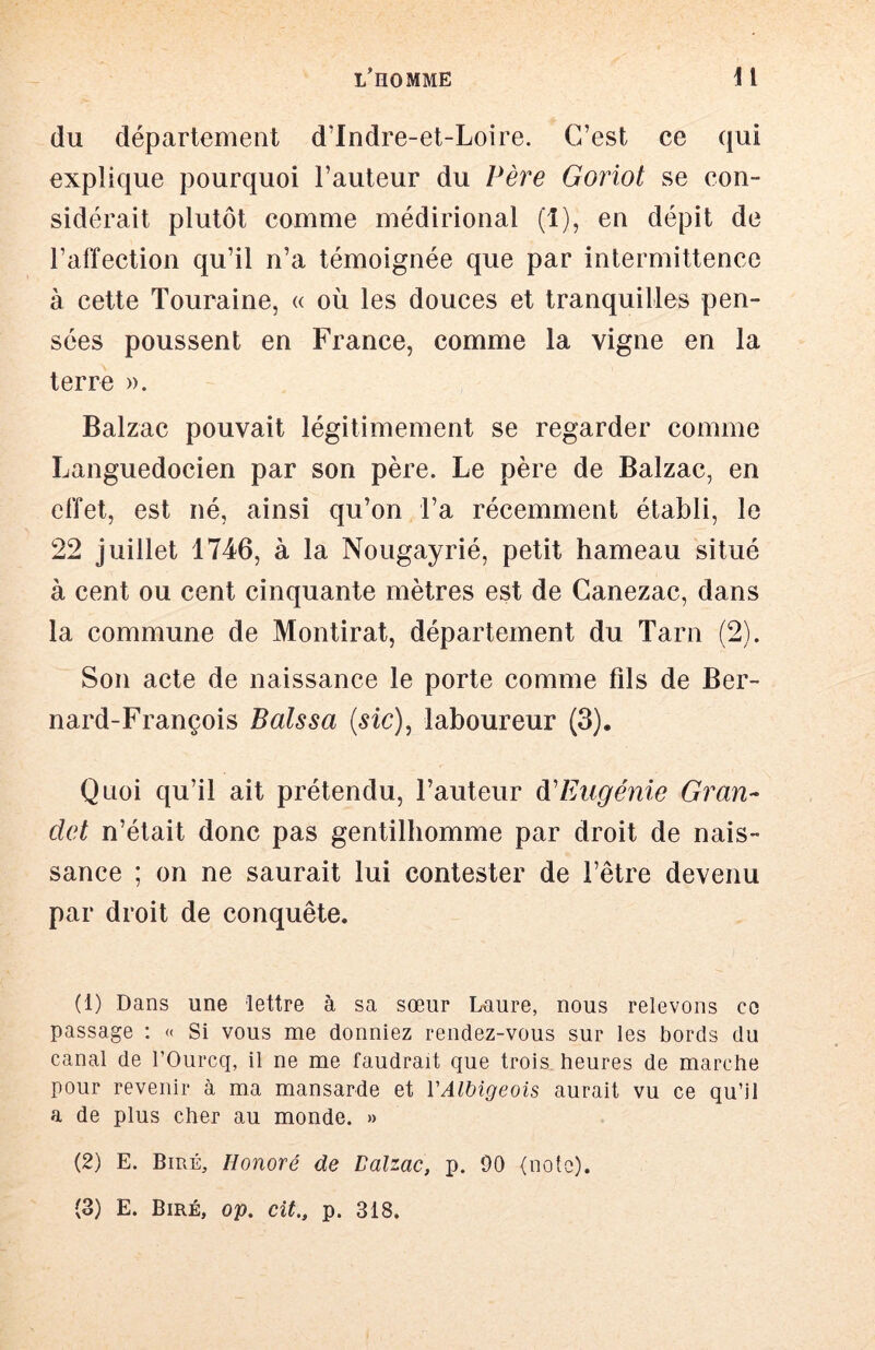 du département d’Indre-et-Loire. C’est ce qui explique pourquoi l’auteur du Père Goriot se con- sidérait plutôt comme médirional (î), en dépit de l’affection qu’il n’a témoignée que par intermittence à cette Touraine, « où les douces et tranquilles pen- sées poussent en France, comme la vigne en la terre ». Balzac pouvait légitimement se regarder comme Languedocien par son père. Le père de Balzac, en effet, est né, ainsi qu’on l’a récemment établi, le 22 juillet 1746, à la Nougayrié, petit hameau situé à cent ou cent cinquante mètres est de Canezac, dans la commune de Montirat, département du Tarn (2). Son acte de naissance le porte comme fils de Ber- nard-François Baissa {sic)^ laboureur (3). Quoi qu’il ait prétendu, l’auteur dCEugénie Gran- det n’était donc pas gentilhomme par droit de nais- sance ; on ne saurait lui contester de l’être devenu par droit de conquête. (1) Dans une lettre à sa sœur Lnure, nous relevons ce passage : « Si vous me donniez rendez-vous sur les bords du canal de l’Ourcq, il ne me faudrait que trois, heures de marche pour revenir à ma mansarde et VAlbigeois aurait vu ce qu’il a de plus cher au monde. » (2) E. Biré, Honoré de Balzac, p. 00 (note). (3) E. Biré, op. cit., p. 318.