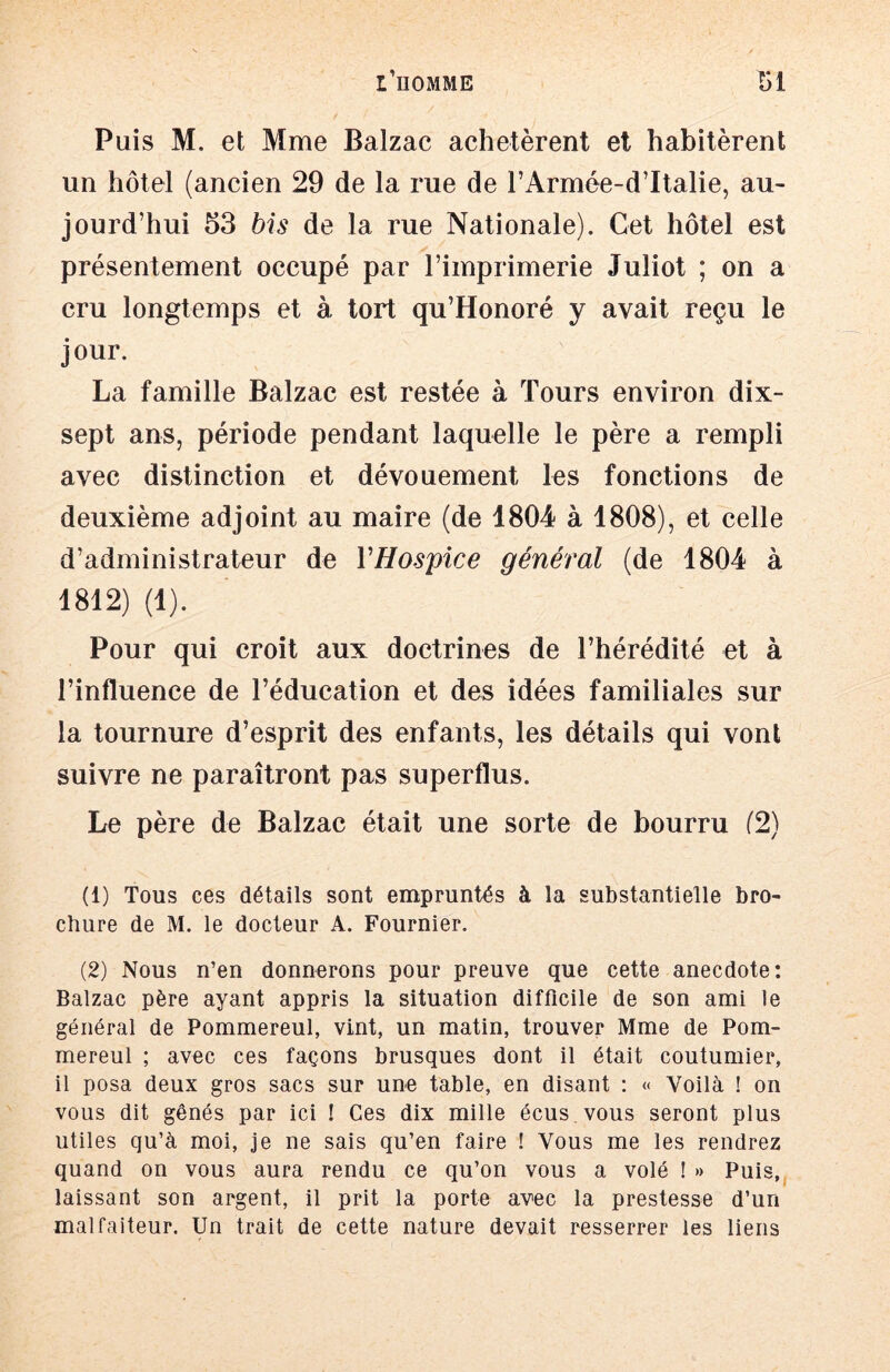 Puis M. et Mme Balzac achetèrent et habitèrent un hôtel (ancien 29 de la rue de l’Armée-dltalie, au- jourd’hui 53 bis de la rue Nationale). Cet hôtel est présentement occupé par l’imprimerie Juliot ; on a cru longtemps et à tort qu’Honoré y avait reçu le jour. La famille Balzac est restée à Tours environ dix- sept ans, période pendant laquelle le père a rempli avec distinction et dévouement les fonctions de deuxième adjoint au maire (de 1804 à 1808), et celle d’administrateur de VHospice général (de 1804 à 1812) (1). Pour qui croit aux doctrines de l’hérédité et à l’influence de l’éducation et des idées familiales sur la tournure d’esprit des enfants, les détails qui vont suivre ne paraîtront pas superflus. Le père de Balzac était une sorte de bourru (2) (1) Tous ces détails sont empruntés à la substantielle bro- chure de M. le docteur A. Fournier. (2) Nous n’en donnerons pour preuve que cette anecdote: Balzac père ayant appris la situation difficile de son ami le général de Pommereul, vint, un matin, trouver Mme de Pom- mereul ; avec ces façons brusques dont il était coutumier, il posa deux gros sacs sur une table, en disant : « Voilà ! on vous dit gênés par ici ! Ces dix mille écus vous seront plus utiles qu’à moi, je ne sais qu’en faire ! Vous me les rendrez quand on vous aura rendu ce qu’on vous a volé ! » Puis, laissant son argent, il prit la porte avec la prestesse d’un malfaiteur. Un trait de cette nature devait resserrer les liens