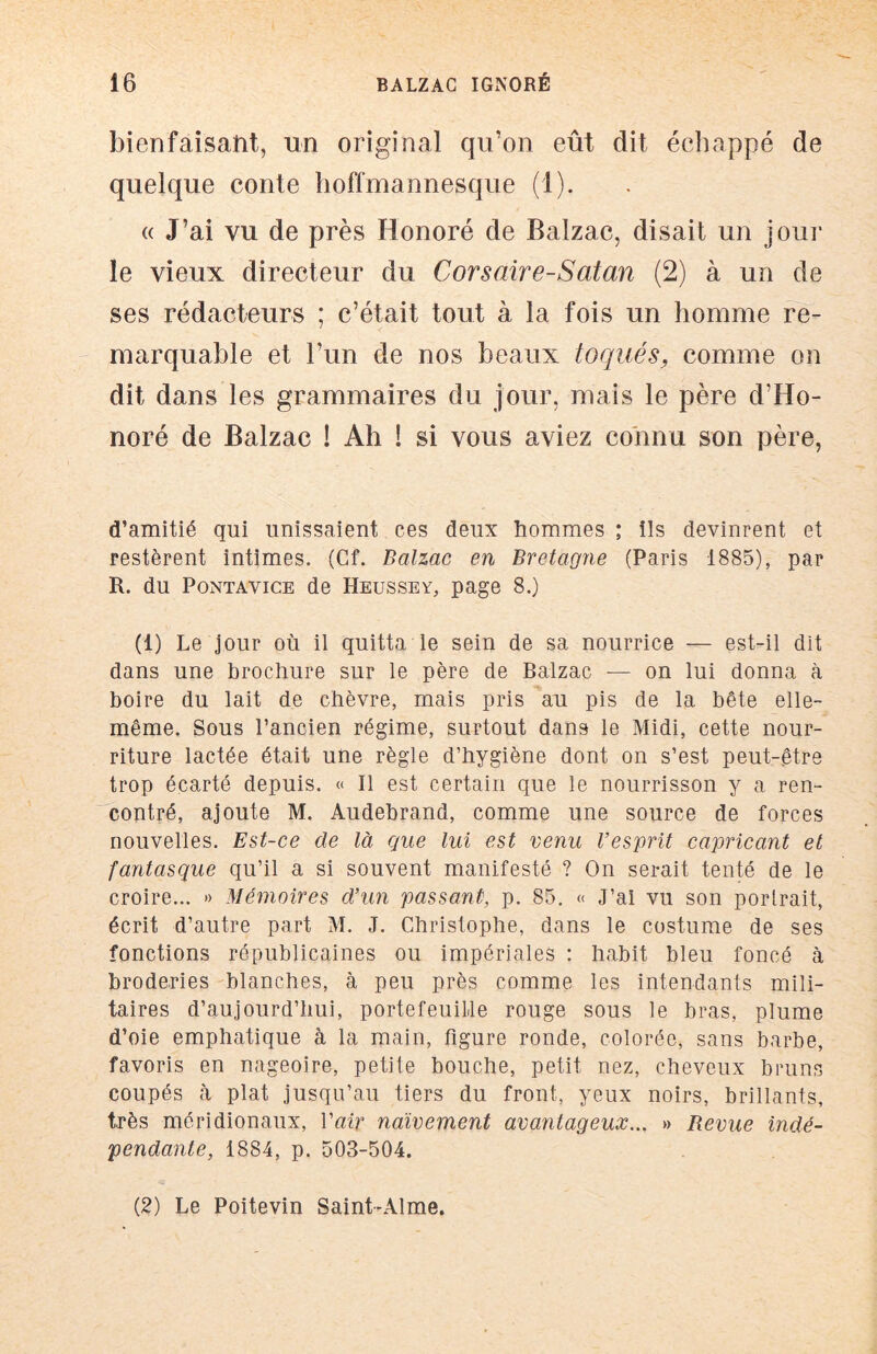 bienfaisant, un original qu’on eût dit échappé de quelque conte hoffmannesque (1). « J’ai vu de près Honoré de Balzac, disait un jour le vieux directeur du Corsaire-Satan (2) à un de ses rédacteurs ; c’était tout à la fois un homme re- marquable et l’un de nos beaux toqués, comme on dit dans les grammaires du jour, mais le père d’Ho- noré de Balzac ! Ah ! si vous aviez connu son père, d’amitié qui unissaient ces deux hommes ; ils devinrent et restèrent intimes. (Cf. Balzac en Bretagne (Paris 1885), par R. du PoNTAVicE de Heussey, page 8.) (1) Le jour où il quitta le sein de sa nourrice — est-il dit dans une brochure sur le père de Balzac — on lui donna à boire du lait de chèvre, mais pris au pis de la bête elle- même. Sous l’ancien régime, surtout dans le Midi, cette nour- riture lactée était une règle d’hygiène dont on s’est peut-.être trop écarté depuis. « Il est certain que le nourrisson y a ren- contré, ajoute M. Audebrand, comme une source de forces nouvelles. Est-ce de là que lui est venu l’esprit capricant et fantasque qu’il a si souvent manifesté ? On serait tenté de le croire... » Mémoires d’un passant, p. 85. « J’al vu son portrait, écrit d’autre part M. J. Christophe, dans le costume de ses fonctions républicaines ou impériales : habit bleu foncé à broderies blanches, à peu près comme les intendants mili- taires d’aujourd’hui, portefeuille rouge sous le bras, plume d’oie emphatique à la main, figure ronde, colorée, sans barbe, favoris en nageoire, petite bouche, petit nez, cheveux bruns coupés à plat jusqu’au tiers du front, yeux noirs, brillants, très méridionaux, Vair naïvement avantageux... » Revue indé- pendante, 1884, p. 503-504. (2) Le Poitevin Saint-Alme.