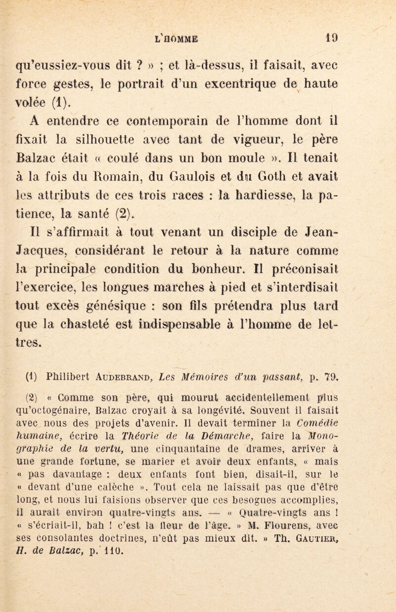 qu’eussiez-voiis dit ? » ; et là-dessous, il faisait, avec force gestes, le portrait d’un excentrique de^ haute volée (1). A entendre ce contemporain de l’homme dont il fixait la silhouette avec tant de vigueur, le père Balzac était « coulé dans un bon moule ». Il tenait à la fois du Romain, du Gaulois et dm Goth et avait les attributs de ces trois races : la hardiesse, la pa- tience, la santé (2). Il s’affirmait à tout venant un disciple de Jean- Jacques, considérant le retour à la nature comme la principale condition du bonheur. Il préconisait l’exercice, les longues marches à pied et s’interdisait tout excès génésique : son fils prétendra plus tard que la chasteté est indispensable à l’homme de let- tres. (1) Philibert Audebrand, Les Mémoires d’un passant, p. 79. (2) « Comme son père, qui mourut accidentellement plus qu’octogénaire, Balzac croyait à sa longévité. Souvent il faisait avec nous des projets d’avenir. Il devait terminer la Comédie humaine, écrire la Théorie de la Démarehe, faire la Mono- graphie de la vertu, une cinquantaine de drames, arriver à une grande fortune, se marier et avoir deux enfants, « mais « pas davantage : deux enfants font bien, disait-il, sur le « devant d’une calèche ». Tout cela ne laissait pas que d’être long, et nous lui faisions observer que ces besognes accomplies, il aurait environ quatre-vingts ans. — « Ouatre-vingts ans ! « s’écriait-il, bah ! c’est la fleur de l’âge. » M. Flourens, avec ses consolantes doctrines, n’eût pas mieux dit. »> Th. Gautier, H. de Balzac, p.'llü.