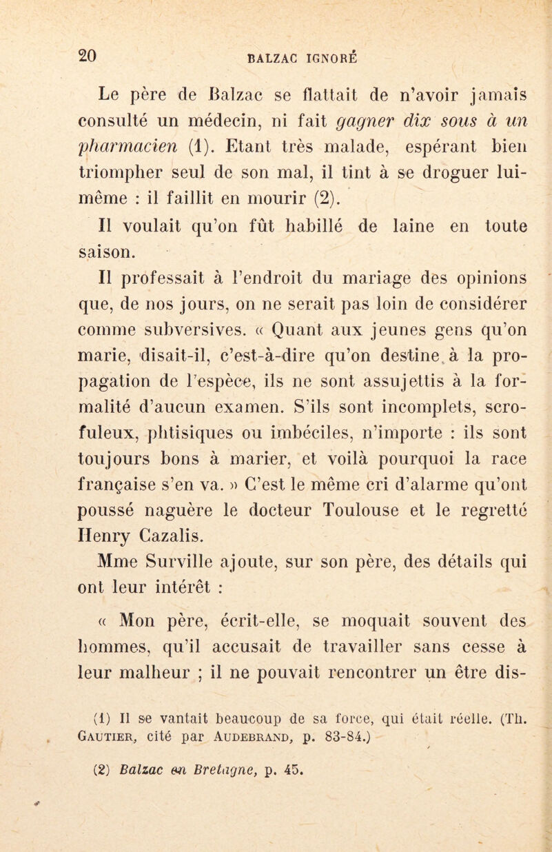 Le père de Balzac se flattait de n’avoir jamais consulté un médecin, ni fait gagner dix sous à un pharmacien (1). Etant très malade, espérant bien triompher seul de son mal, il tint à se droguer lui- même : il faillit en mourir (2). Il voulait qu’on fût habillé de laine en toute saison. Il professait à l’endroit du mariage des opinions que, de nos jours, on ne serait pas loin de considérer comme subversives. « Quant aux jeunes gens qu’on marie, disait-il, c’est-à-dire qu’on desfine, à la pro- pagation de Tespèce, ils ne sont assujettis à la for- malité d’aucun examen. S’ils sont incomplets, scro- fuleux, phtisiques ou imbéciles, n’importe : ils sont toujours bons à marier, et voilà pourquoi la race française s’en va. » C’est le même cri d’alarme qu’ont poussé naguère le docteur Toulouse et le regretté Henry Cazalis. Mme Surville ajoute, sur son père, des détails qui ont leur intérêt : « Mon père, écrit-elle, se moquait souvent des hommes, qu’il accusait de travailler sans cesse à leur malheur ; il ne pouvait rencontrer un être dis- (1) Il &e vantait beaucoup de sa force, qui était réelle. (Tli. Gautier, cité par Audebrand, p. 83-84.) (2) Balzac en Bretagne, p. 45.