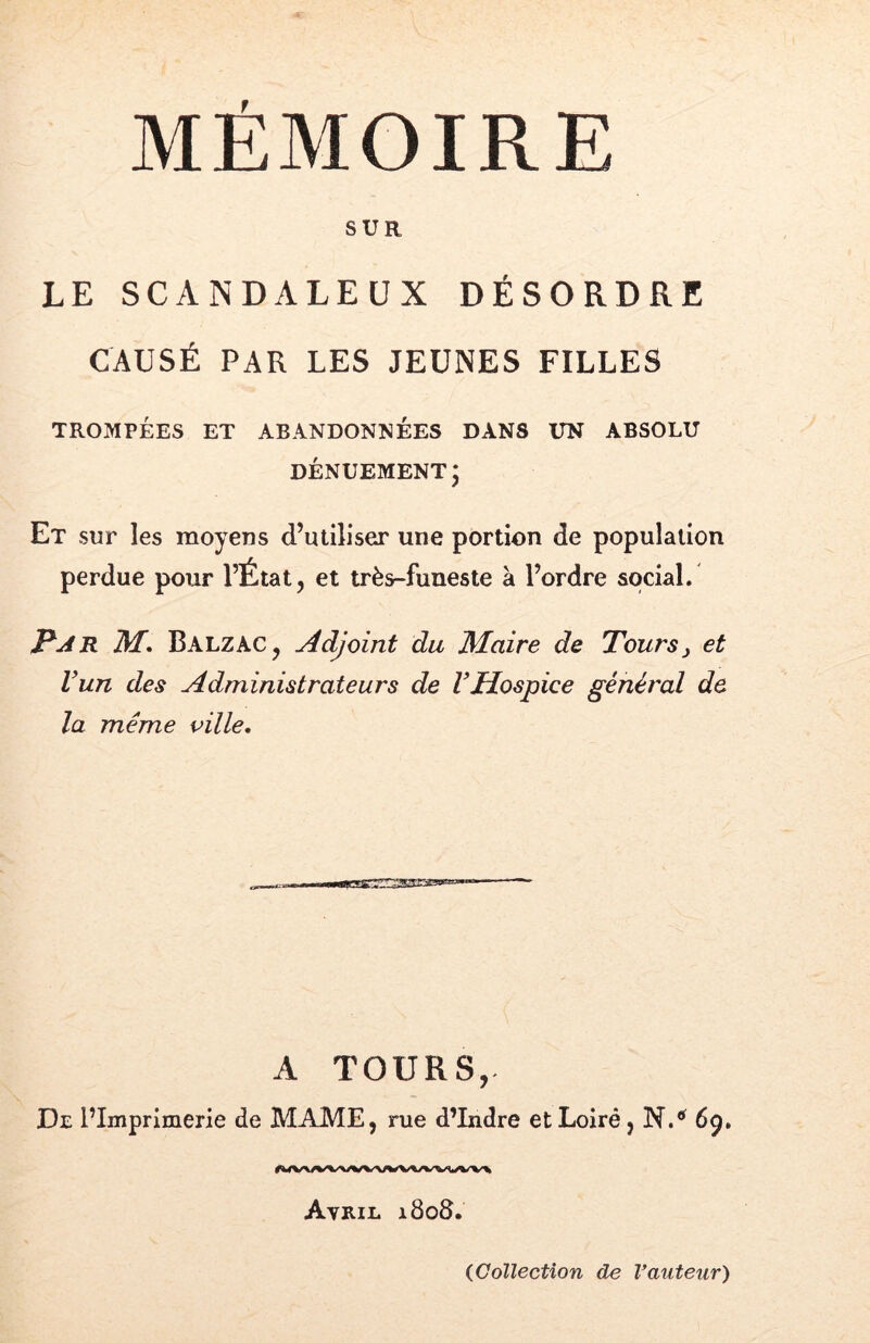 SUR LE SCANDALEUX DÉSORDRE CAUSÉ PAR LES JEUNES FILLES TROMPÉES ET ABANDONNÉES DANS UN ABSOLU DÉNUEMENT5 Et sur les moyens d’utiliser une portion de population perdue pour l’État, et très-funeste à l’ordre social. Par M, Balzac, Adjoint du Maire de Tours y et Vun des Administrateurs de VHospice général de la même ville. A TOURS, De l’Imprimerie de MAME, rue d’Indre et Loiré, N.*’ 69, Avril l8o8.