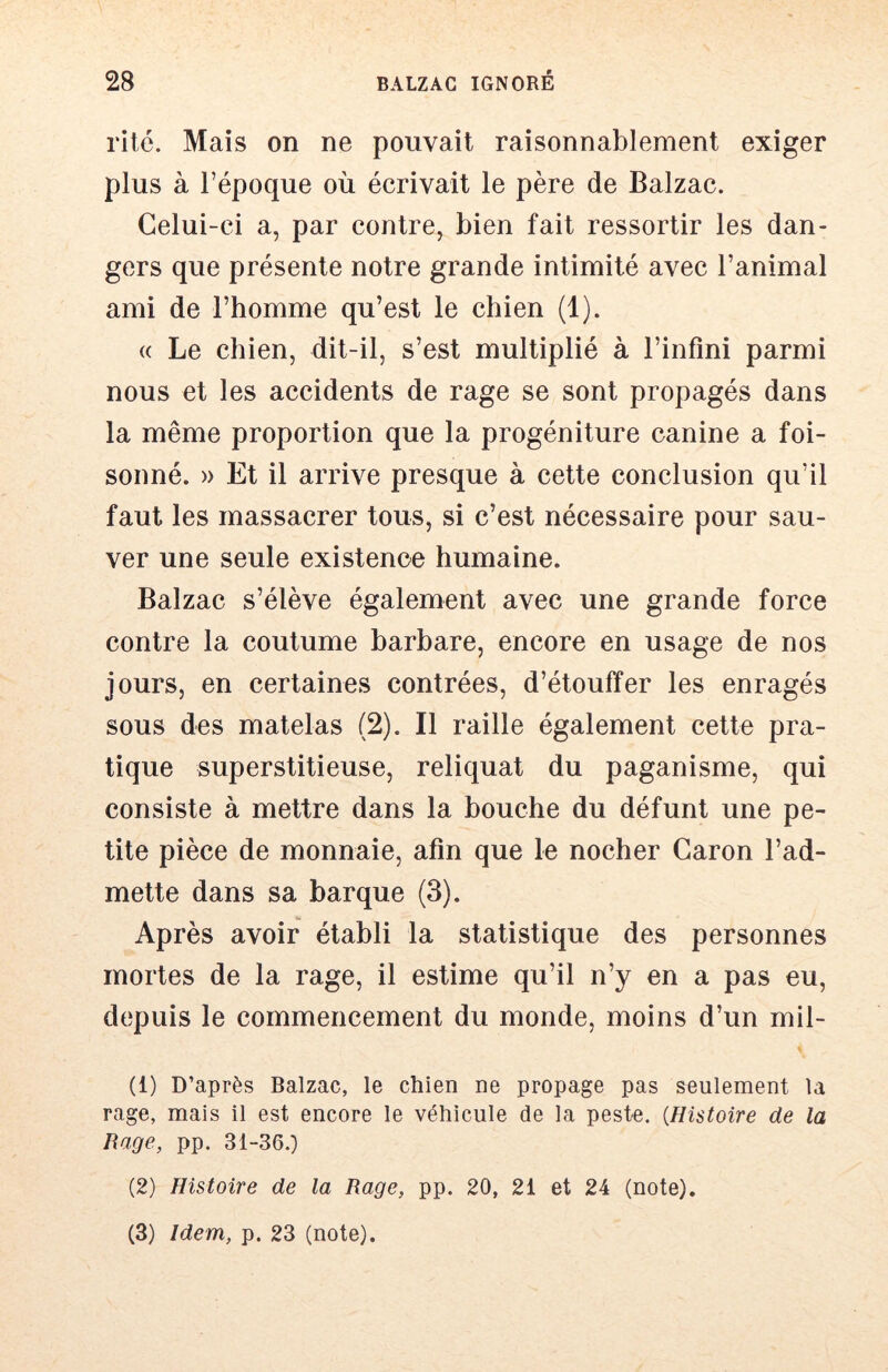 rite. Mais on ne pouvait raisonnablement exiger plus à l’époque où écrivait le père de Balzac. Celui-ci a, par contre, bien fait ressortir les dan- gers que présente notre grande intimité avec l’animal ami de l’homme qu’est le chien (1). (( Le chien, dit-il, s’est multiplié à l’infini parmi nous et les accidents de rage se sont propagés dans la même proportion que la progéniture canine a foi- sonné. » Et il arrive presque à cette conclusion qu’il faut les massacrer tous, si c’est nécessaire pour sau- ver une seule existence humaine. Balzac s’élève également avec une grande force contre la coutume barbare, encore en usage de nos jours, en certaines contrées, d’étouffer les enragés sous des matelas (2). Il raille également cette pra- tique superstitieuse, reliquat du paganisme, qui consiste à mettre dans la bouche du défunt une pe- tite pièce de monnaie, afin que le nocher Caron l’ad- mette dans sa barque (3). Après avoir établi la statistique des personnes mortes de la rage, il estime qu’il n’y en a pas eu, depuis le commencement du monde, moins d’un mil- (1) D’après Balzac, le chien ne propage pas seulement la rage, mais il est encore le véhicule de la peste. {Histoire de la Rage, pp. 31-36.) (2) Histoire de la Rage, pp. 20, 21 et 24 (note). (3) Idem, p. 23 (note).