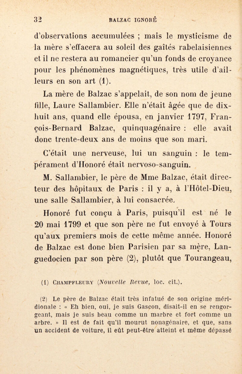 d’observations accumulées ; mais le mysticisme de la mère s’effacera au soleil des gaîtés rabelaisiennes et il ne restera au romancier qu’un fonds de croyance pour les phénomènes magnétiques, très utile d’ail- leurs en son art (1). La mère de Balzac s’appelait, de son nom de jeune fille, Laure Sallambier. Elle n’était âgée que de dix- huit ans, quand elle épousa, en Janvier 1797, Fran- çois-Bernard Balzac, quinquagénaire : elle avait donc trente-deux ans de moins que son mari. C’était une nerveuse, lui un sanguin : le tem- pérament d’Honoré était nervoso-sanguin. M. Sallambier, le père de Mme Balzac, était direc- teur des hôpitaux de Paris : il y a, à l’Hôtel-Dieu, une salle Sallambier, à lui consacrée. Honoré fut conçu à Paris, puisqu’il est né le 20 mai 1799 et que son père ne fut envoyé à Tours qu’aux premiers mois de cette même année. Honoré de Balzac est donc bien Parisien par sa mère. Lan- guedocien par son père (2), plutôt que Tourangeau, (1) Champfleury {Nouvelle Revue, loc. cit.). (2) Le père de Balzac était très infatué de son origine méri- dionale : « Eh bien, oui, je suis Gascon, disait-il en se rengor- geant, mais je suis beau comme un marbre et fort comme un arbre. » Il est de fait qu’il mourut nonagénaire, et que, sans un accident de voiture, il eût peut-être atteint et même dépassé