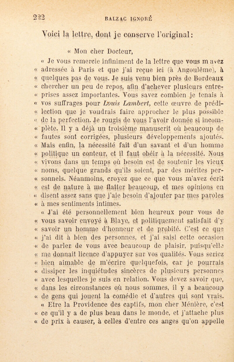 Voici la lettre, dont je conserve l’original: « Mon cher Docteur, « Je vous remercie infiniment de la lettre que vous m avez (( adressée à Paris et que j’ai reçue ici (à Angouiême), à « quelques pas de vous. Je suis venu bien près de Bordeaux « chercher un peu de repos, afin d’achever plusieurs entre- <c prises assez importantes. Vous savez combien je tenais à « vos suffrages pour Louis Lambert, cette œuvre de prédi- « lection que je voudrais faire approcher le plus possible de la perfection. Je rougis de vo,us l’avoir donnée si incom- « plète. Il y a déjà un troisième manuscrit où beaucoup de « fautes sont corrigées, plusieurs développements ajoutés. « Mais enfin, la nécessité fait d’un savant et d’un homme « politique un conteur, et il faut obéir à la nécessité. Nous a vivons dans un temps où besoin est de soutenir les vieux « noms, quelque grands qu’ils soient, par des mérites per- « sonnels. Néanmoins, croyez que ce que vous m’avez écrit « est de pâture à me flatter beaucoup, et mes opinions en « disent assez sans que j’aie besoin d’ajouter par mes paroles « à mes sentiments intimes. (( J’ai été personnellement bien heureux pour vous de « vous savoir envoyé à Blaye, et politiquement satisfait d’y « savoir un homme d’honneur et de probité. C’est ce que « j’ai dit à bien des personnes, et j’ai saisi cette occasion « de parler de vous avec beaucoup de plaisir, puisqu’elle « me donnait licence d’appuyer sur vos qualités. Vous seriez « bien aimable de m’écrire quelquefois, car je pourrais « dissiper les inquiétudes sincères de plusieurs personnes <( avec lesquelles je suis en relation. Vous devez savoir que, A « dans les circonstances où nous sommes, il y a beaucoup « de gens qui jouent la comédie et d’autres qui sont vrais. « Etre la Providence des captifs, mon cher Ménière, c’est « ce qu’il y a de plus beau dans le monde, et j’attache plus « de prix à causer, à celles d’entre ces anges qu’on appelle