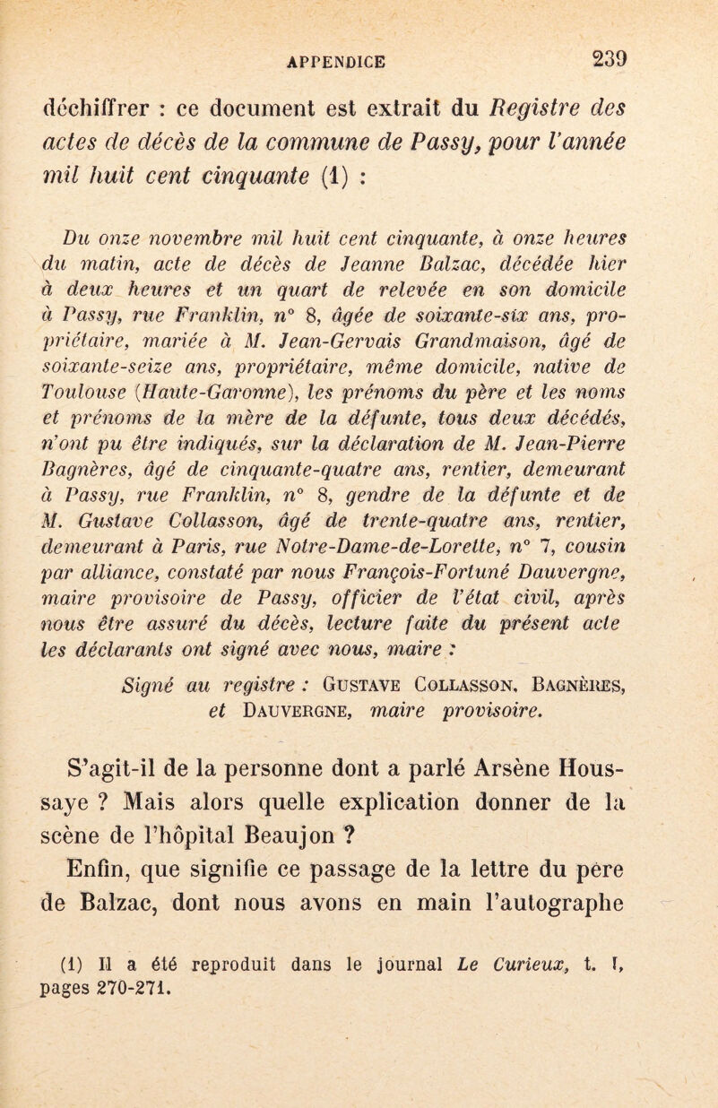 déchiffrer : ce document est extrait du Registre des actes de décès de la commune de Passy, pour Vannée mil huit cent cinquante (1) : Du onze novembre mil huit cent cinquante, à onze heures du matin, acte de décès de Jeanne Balzac, décédée hier à deux heures et un quart de relevée en son domicile à Passy, rue Franklin, w 8, âgée de soixante-six ans, pro- priétaire, mariée à M. Jean-Gervais Grandmaison, âgé de soixante-seize ans, propriétaire, même domicile, native de Toulouse [Haille-Garonne), les prénoms du père et les noms et prénoms de la mère de la défunte, tous deux décédés, n’ont pu être indiqués, sur la déclaration de M. Jean-Pierre Bagnères, âgé de cinquante-quatre ans, rentier, demeurant à Passy, rue Franklin, n 8, gendre de la défunte et de M. Gustave Collasson, âgé de trente-quatre ans, rentier, demeurant à Paris, rue Notre-Dame-de-Lorette, n° 1, cousin par alliance, constaté par nous François-Fortuné Dauvergne, maire provisoire de Passy, officier de l’état civil, après nous être assuré du décès, lecture faite du présent acte les déclarants ont signé avec nous, maire : Signé au registre : Gustave Collasson, Bagnèiœs, et Dauvergne, maire provisoire. S’agit-il de la personne dont a parlé Arsène Hous- saye ? Mais alors quelle explication donner de la scène de l’hôpital Beaujon ? Enfin, que signifie ce passage de la lettre du père de Balzac, dont nous avons en main l’autographe (1) Il a été reproduit dans le journal Le Curieux, t. I, pages 270-271.