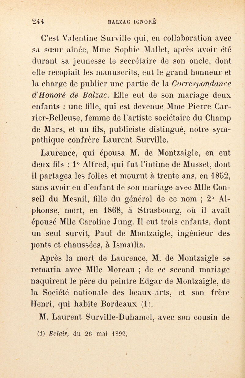 C’est Valentine Siirville qui, en collaboration avec sa sœur aînée, Mme Sophie Mallet, après avoir été durant sa jeunesse le secrétaire de son oncle, dont elle recopiait les manuscrits, eut le grand honneur et la charge de publier une partie de la Correspondance d’Honoré de Balzac. Elle eut de son mariage deux enfants : une fille, qui est devenue Mme Pierre Gar- rier-Belleuse, femme de l’artiste sociétaire du Champ de Mars, et un fils, publiciste distingué, notre sym- pathique confrère Laurent Surville. Laurence, qui épousa M. de Montzaigle, en eut deux fils : 1° Alfred, qui fut l’intime de Musset, dont il partagea les folies et mourut à trente ans, en 1852, sans avoir eu d’enfant de son mariage avec Mlle Con- seil du Mesnil, fille du général de ce nom ; 2° Al- phonse, mort, en 1868, à Strasbourg, où il avait épousé Mlle Caroline Jung. Il eut trois enfants, dont un seul survit, Paul de Montzaigle, ingénieur des ponts et chaussées, à Ismaïlia. Après la mort de Laurence, M. de Montzaigle se remaria avec Mlle Moreau ; de ce second mariage naquirent le père du peintre Edgar de Montzaigle, de la Société nationale des beaux-arts, et son frère Henri, qui habite Bordeaux (1). M. Laurent Surville-Duhamcl, avec son cousin de (1) Eclair, du 26 mai 1899.