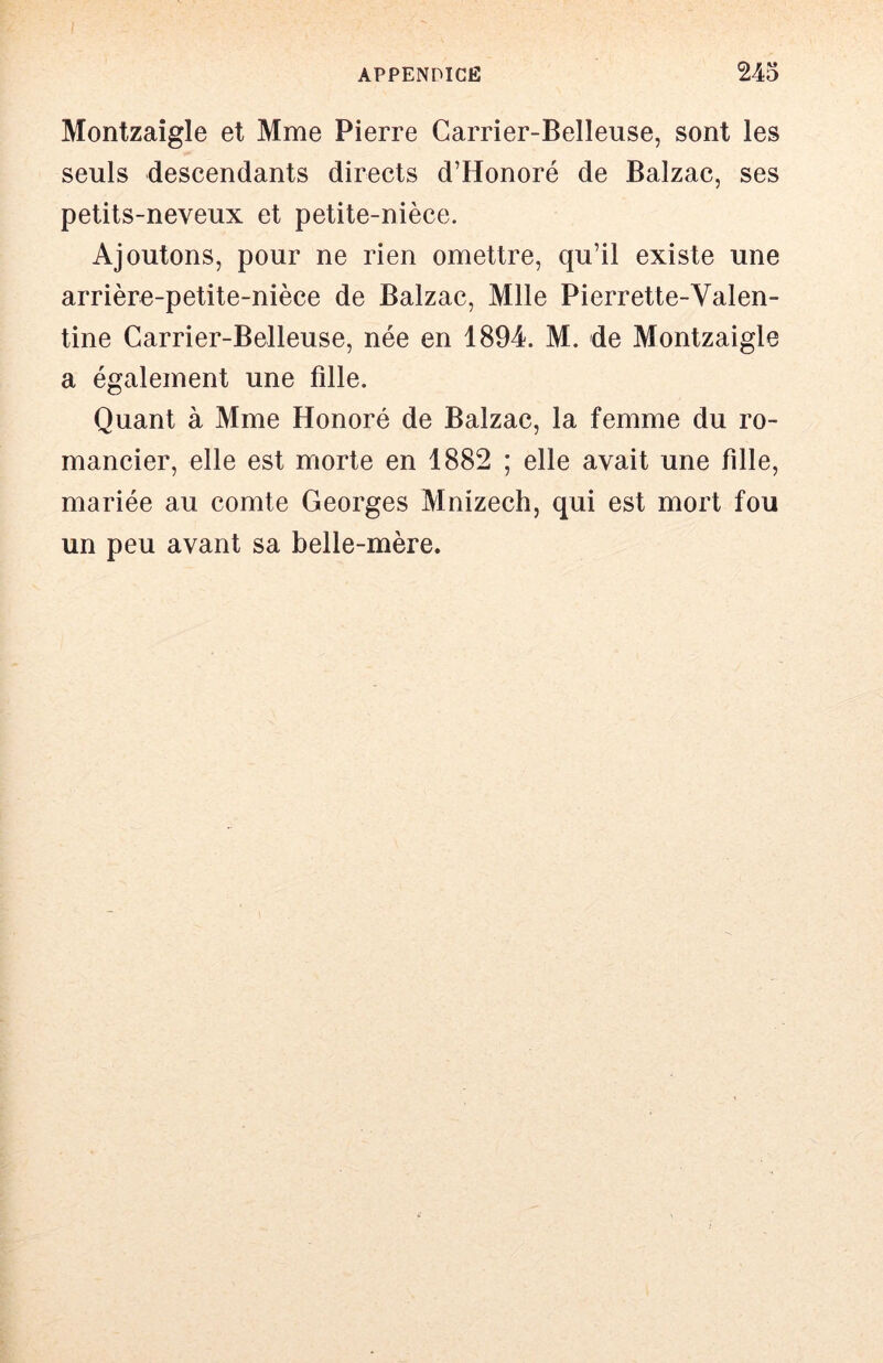 Montzaîgle et Mme Pierre Carrier-Belleuse, sont les seuls descendants directs d’Honoré de Balzac, ses petits-neveux et petite-nièce. Ajoutons, pour ne rien omettre, qu’il existe une arrière-petite-nièce de Balzac, Mlle Pierrette-Valen- tine Carrier-Belleuse, née en 1894. M. de Montzaigle a également une fille. Quant à Mme Honoré de Balzac, la femme du ro- mancier, elle est morte en 1882 ; elle avait une fille, mariée au comte Georges Mnizech, qui est mort fou un peu avant sa belle-mère.