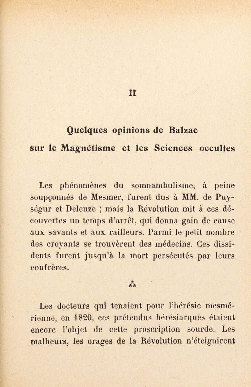 II Quelques opinions de Balzac sur le Magnétisme et les Sciences occultes Les phénomènes du somnambulisme, à peine soupçonnés de Mesmer, furent dus à MM. de Puy- ségur et Deleuze ; mais la Révolution mit à ces dé- couvertes un temps d’arrêt, qui donna gain de cause aux savants et aux railleurs. Parmi le petit nombre des croyants se trouvèrent des médecins. Ces dissi- dents furent jusqu’à la mort persécutés par leurs confrères. Les docteurs qui tenaient pour l’hérésie mesmé- rienne, en 1820, ces prétendus hérésiarques étaient encore l’objet de cette proscription sourde. Les malheurs, les orages de la Révolution n’éteignirent