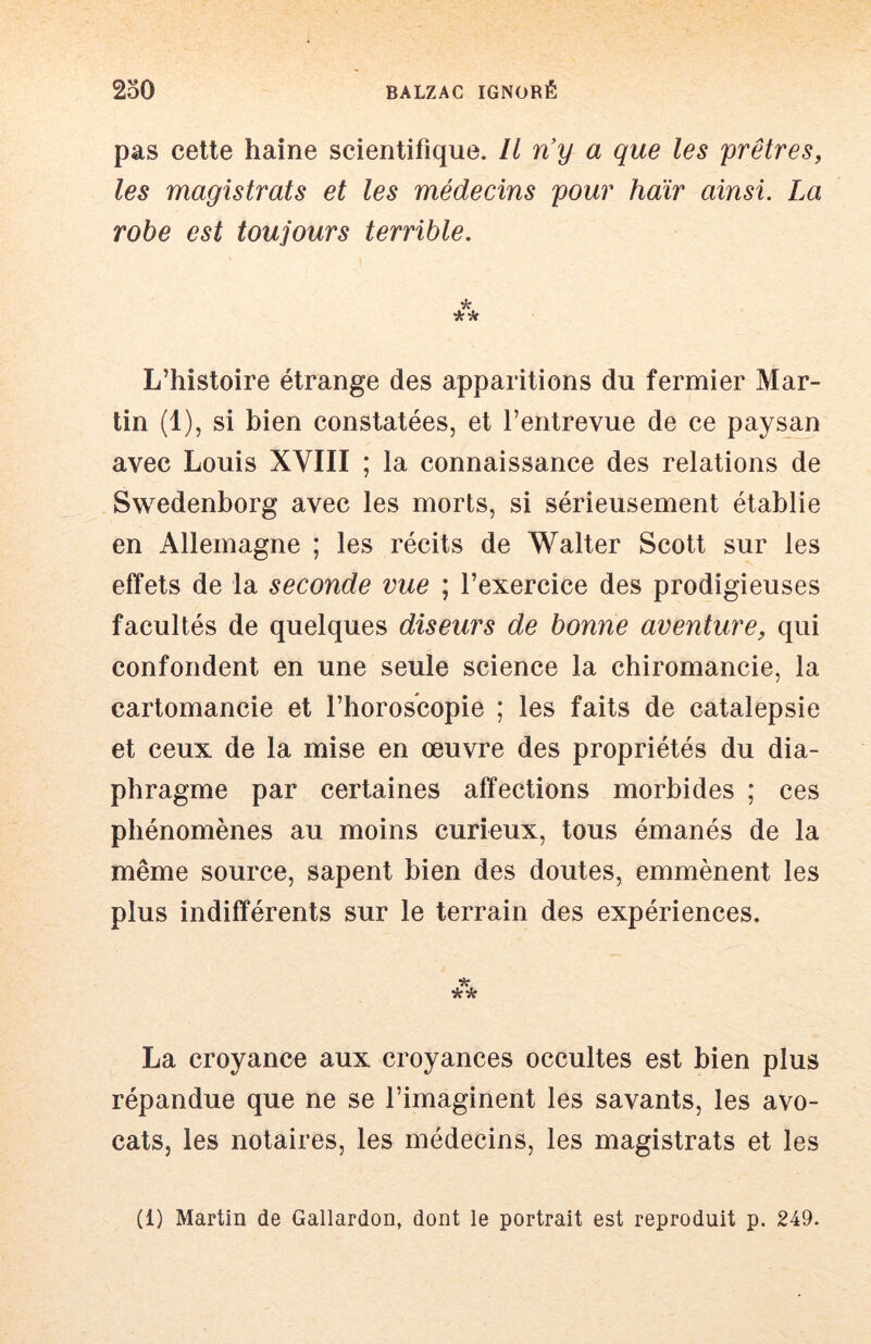 pas cette haine scientifique. Il n'y a que les prêtres, les magistrats et les médecins pour haïr ainsi. La robe est toujours terrible. L’histoire étrange des apparitions du fermier Mar- tin (1), si bien constatées, et l’entrevue de ce paysan avec Louis XVIII ; la connaissance des relations de Swedenborg avec les morts, si sérieusement établie en Allemagne ; les récits de Walter Scott sur les effets de la seconde vue ; l’exercice des prodigieuses facultés de quelques diseurs de bonne aventure, qui confondent en une seule science la chiromancie, la cartomancie et l’horoscopie ; les faits de catalepsie et ceux de la mise en œuvre des propriétés du dia- phragme par certaines affections morbides ; ces phénomènes au moins curieux, tous émanés de la même source, sapent bien des doutes, emmènent les plus indifférents sur le terrain des expériences. La croyance aux croyances occultes est bien plus répandue que ne se l’imaginent les savants, les avo- cats, les notaires, les médecins, les magistrats et les (1) Martin de Gallardon, dont le portrait est reproduit p. 249-