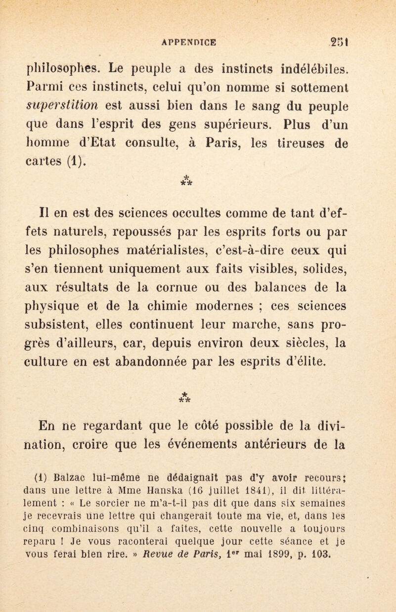 pliilosophes. Le peuple a des instincts indélébiles. Parmi ces instincts, celui qu’on nomme si sottement superstition est aussi bien dans le sang du peuple que dans l’esprit des gens supérieurs. Plus d’un homme d’Etat consulte, à Paris, les tireuses de cartes (1). Il en est des sciences occultes comme de tant d’ef- fets naturels, repoussés par les esprits forts ou par les philosophes matérialistes, c’est-à-dire ceux qui s’en tiennent uniquement aux faits visibles, solides, aux résultats de la cornue ou des balances de la physique et de la chimie modernes ; ces sciences subsistent, elles continuent leur marche, sans pro- grès d’ailleurs, car, depuis environ deux siècles, la culture en est abandonnée par les esprits d’élite. En ne regardant que le côté possible de la divi- nation, croire que les événements antérieurs de la (1) Balzac lui-même ne dédaignait pas d’y avoir recours; dans une lettre à Mme Hanska (16 juillet 1841), il dit littéra- lement ; « Le sorcier ne m’a-t-il pas dit que dans six semaines je recevrais une lettre qui changerait toute ma vie, et, dans les cinq combinaisons qu’il a faites, cette nouvelle a toujours reparu ! Je vous raconterai quelque jour cette séance et je vous ferai bien rire. » Revue de Paris, 1®*' mai 1899, p. 103.