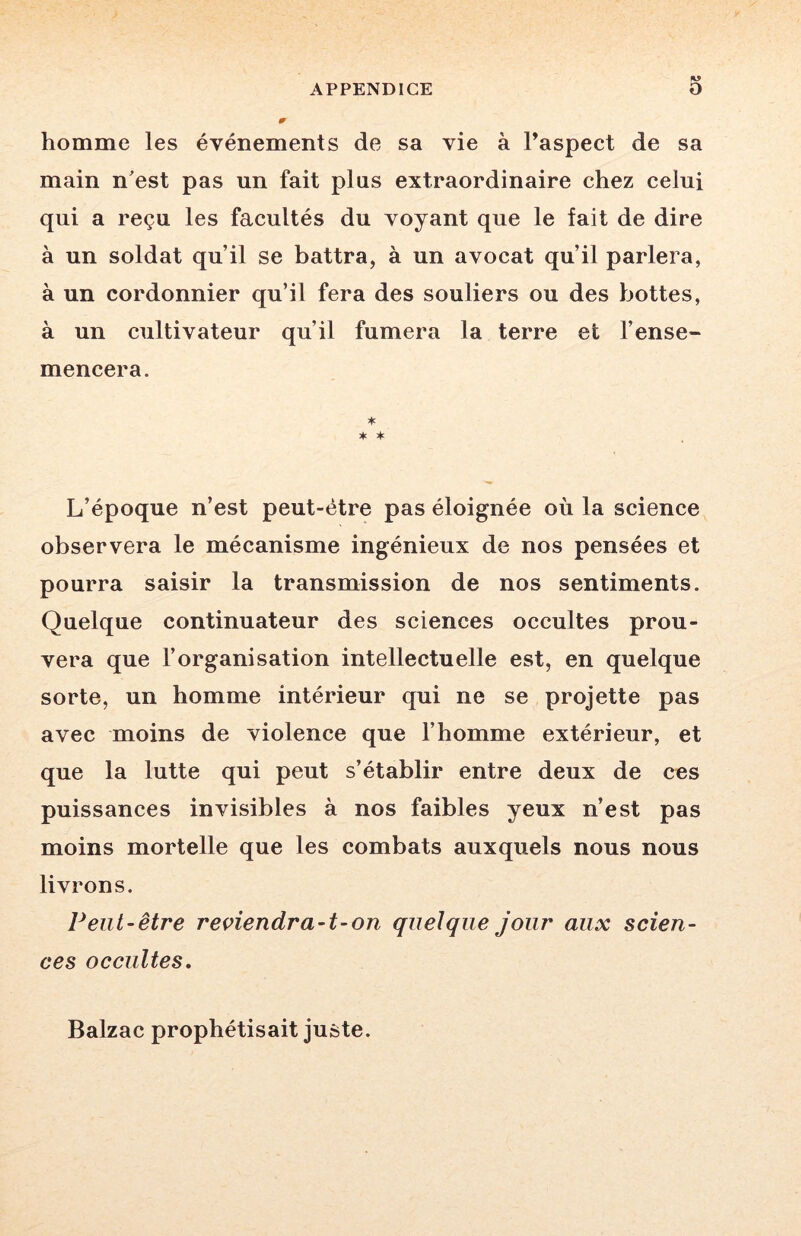 homme les événements de sa vie à l’aspect de sa main nest pas un fait pins extraordinaire chez celui qui a reçu les facultés du voyant que le fait de dire à un soldat qu’il se battra, à un avocat qu’il parlera, à un cordonnier qu’il fera des souliers ou des bottes, à un cultivateur qu’il fumera la terre et l’ense- mencera. * * L’époque n’est peut-être pas éloignée où la science observera le mécanisme ingénieux de nos pensées et pourra saisir la transmission de nos sentiments. Quelque continuateur des sciences occultes prou- vera que l’organisation intellectuelle est, en quelque sorte, un homme intérieur qui ne se projette pas avec moins de violence que l’homme extérieur, et que la lutte qui peut s’établir entre deux de ces puissances invisibles à nos faibles yeux n’est pas moins mortelle que les combats auxquels nous nous livrons. Peut-être reviendra-t-on quelque jour aux scien- ces occultes. Balzac prophétisait juste.