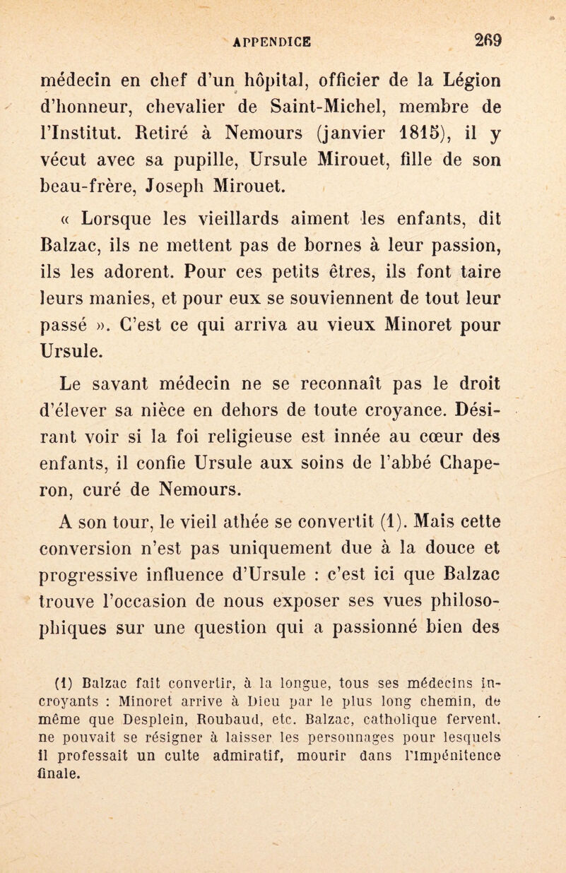 médecin en chef d’un hôpital, officier de la Légion d’honneur, chevalier de Saint-Michel, membre de l’Institut. Retiré à Nemours (janvier 1816), il y vécut avec sa pupille, Ursule Mirouet, fille de son beau-frère, Joseph Mirouet. « Lorsque les vieillards aiment les enfants, dit Balzac, ils ne mettent pas de bornes à leur passion, ils les adorent. Pour ces petits êtres, ils font taire leurs manies, et pour eux se souviennent de tout leur passé ». C’est ce qui arriva au vieux Minoret pour Ursule. Le savant médecin ne se reconnaît pas le droit d’élever sa nièce en dehors de toute croyance. Dési- rant voir si la foi religieuse est innée au cœur des enfants, il confie Ursule aux soins de l’abbé Chape- ron, curé de Nemours. A son tour, le vieil athée se convertit (1). Mais cette conversion n’est pas uniquement due à la douce et progressive influence d’Ursule : c’est ici que Balzac trouve l’occasion de nous exposer ses vues philoso- phiques sur une question qui a passionné bien des (1) Balzac fait convertir, à la longue, tous ses médecins in- croyants : Minoret arrive à Dieu par le plus long chemin, dt* même que Desplein, Roubaud, etc. Balzac, catholique fervent, ne pouvait se résigner à laisser les personnages pour lesquels il professait un culte admiratif, mourir dans l’impénitence finale.