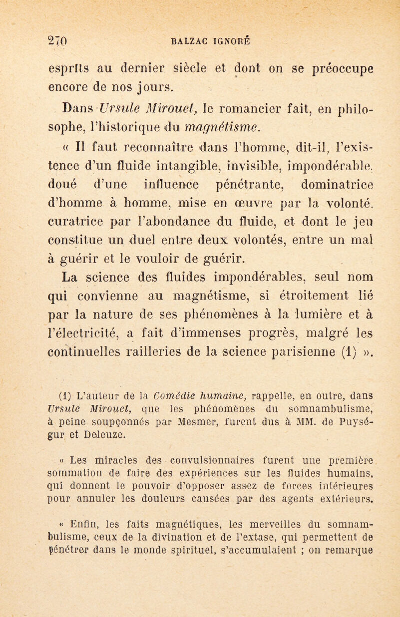 esprits au dernier siècle et dont on se préoccupe encore de nos jours. T^diYï^ Ursule Mirouet, le romancier fait, en philo- sophe, l’historique du magnétisme. « Il faut reconnaître dans l’homme, dit-il, l’exis- tence d’un fluide intangible, invisible, impondérable, doué d’une influence pénétrante, dominatrice d’homme à homme, mise en œuvre par la volonté, curatrice par l’abondance du fluide, et dont le jeu constitue un duel entre deux volontés, entre un mai à guérir et le vouloir de guérir. La science des fluides impondérables, seul nom qui convienne au magnétisme, si étroitement lié par la nature de ses phénomènes à la lumière et à l’électricité, a fait d’immenses progrès, malgré les continuelles railleries de la science parisienne (1) ». (1) L’auteur de la Comédie humaine, rappelle, en outre, dans Ursule Mirouet, que les phénomènes du somnambulisme, à peine soupçonnés par Mesmer, furent dus à MM. de Puysé- gur et Deleuze. « Les miracles des convulsionnaires furent une première sommation de faire des expériences sur les fluides humains, qui donnent le pouvoir d’opposer assez de forces intérieures pour annuler les douleurs causées par des agents extérieurs. « Enfin, les faits magnétiques, les merveilles du somnam- bulisme, ceux de la divination et de l’extase, qui permettent de pénétrer dans le monde spirituel, s’accumulaient ; on remarque