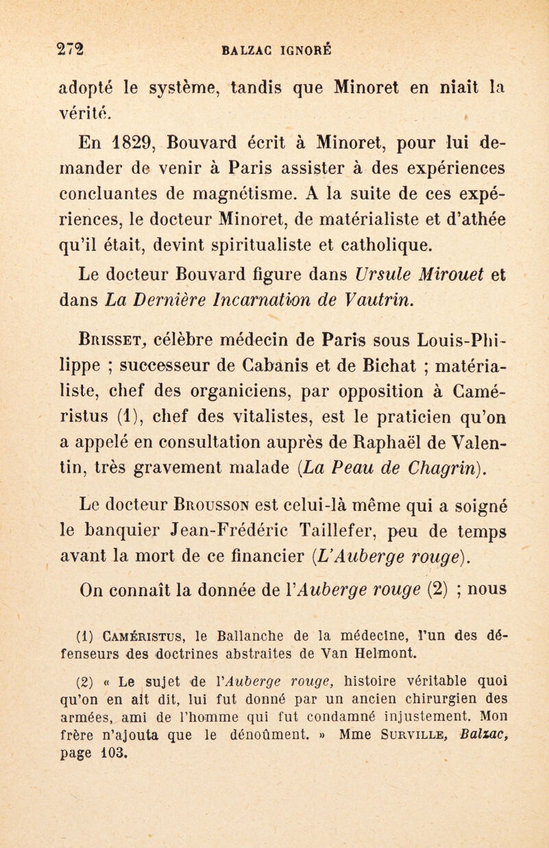 adopté le système, tandis que Minoret en niait la vérité. En 1829, Bouvard écrit à Minoret, pour lui de- mander de venir à Paris assister à des expériences concluantes de magnétisme. A la suite de ces expé- riences, le docteur Minoret, de matérialiste et d’athée qu’il était, devint spiritualiste et catholique. Le docteur Bouvard figure dans Ursule Mirouet et dans La Dernière Incarnation de Vautrin. Brisset, célèbre médecin de Paris sous Louis-Phi- lippe ; successeur de Cabanis et de Bichat ; matéria- liste, chef des organiciens, par opposition à Camé- ristus (1), chef des vitalistes, est le praticien qu’on a appelé en consultation auprès de Raphaël de Valen- tin, très gravement malade {La Peau de Chagrin). Le docteur Brousson est celui-là même qui a soigné le banquier Jean-Frédéric Taillefer, peu de temps avant la mort de ce financier {UAuberge rouge). On connaît la donnée de VAuberge rouge (2) ; nous (1) Caméristus, le Ballanche de la médecine, î’un des dé- fenseurs des doctrines abstraites de Van Helmont. (2) « Le sujet de VAuberge rouge, histoire véritable quoi qu’on en ait dit, lui fut donné par un ancien chirurgien des armées, ami de l’homme qui fut condamné injustement. Mon frère n’ajouta que le dénoûment. » Mme Surville, Balzac, page 103.