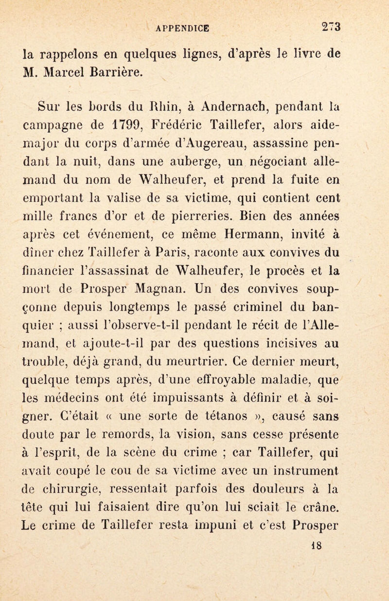 la rappelons en quelques lignes, d’après le livre de M. Marcel Barrière. Sur les bords du Rhin, à Andernach, pendant la campagne de 1799, Frédéric Taillefer, alors aide- rnajor du corps d’armée d’Augereau, assassine pen- dant la nuit, dans une auberge, un négociant alle- mand du nom de Walheufer, et prend la fuite en emportant la valise de sa victime, qui contient cent mille francs d’or et de pierreries. Bien des années après cet événement, ce même Hermann, invité à dîner chez Taillefer à Paris, raconte aux convives du financier l’assassinat de Walheufer, le procès et la mort de Prosper Magnan. Un des convives soup- çonne depuis longtemps le passé criminel du ban- quier ; aussi l’observe-t-il pendant le récit de l’Alle- mand, et ajoute-t-il par des questions incisives au trouble, déjà grand, du meurtrier. Ce dernier meurt, quelque temps après, d’une effroyable maladie, que les médecins ont été impuissants à définir et à soi- gner. C’était « une sorte de tétanos », causé sans doute par le remords, la vision, sans cesse présente à l’esprit, de la scène du crime ; car Taillefer, qui avait coupé le cou de sa victime avec un instrument de chirurgie, ressentait parfois des douleurs à la tête qui lui faisaient dire qu’on lui sciait le crâne. Le crime de Taillefer resta impuni et c’est Prosper 18