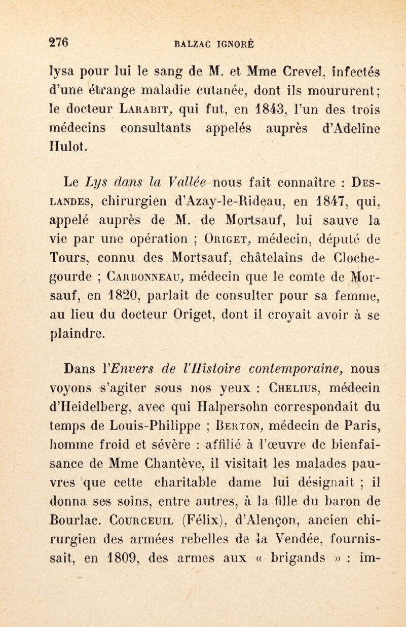 lysa pour lui le sang de M. et Mme Crevd, infectés d’une étrange maladie cutanée, dont ils moururent; le docteur Larabit^ qui fut, en 1843, l’un des trois médecins consultants appelés auprès d’Adeline Hulot. Le Lys dans la Vallée nous fait connaître : Des- landes, chirurgien d’Azay-le-Rideau, en 1847, qui, appelé auprès de M. de Mortsauf, lui sauve la vie par une opération ; Origet^ médecin, dépulé de Tours, connu des Mortsauf, châtelains de Cloche- gourde ; Garbonneau^ médecin que le comte de Mor- sauf, en 1820, parlait de consulter pour sa femme, au lieu du docteur Origet, dont il croyait avoir à se plaindre. Dans VEnvers de VHistoire contemporaine, nous voyons s’agiter sous nos yeux : Chelius, médecin d’Heidelberg, avec qui Halpersohn correspondait du temps de Louis-Philippe ; Berton^ médecin de Paris, homme froid et sévère : affilié à l’œuvre de bienfai- sance de Mme Chantève, il visitait les malades pau- vres que cette charitable dame lui désignait ; il donna ses soins, entre autres, à la fille du baron de Bourlac. Courgeuil (Félix), d’Alençon, ancien chi- rurgien des armées rebelles de la Vendée, fournis- sait, en 1809, des armes aux « brigands » : im-