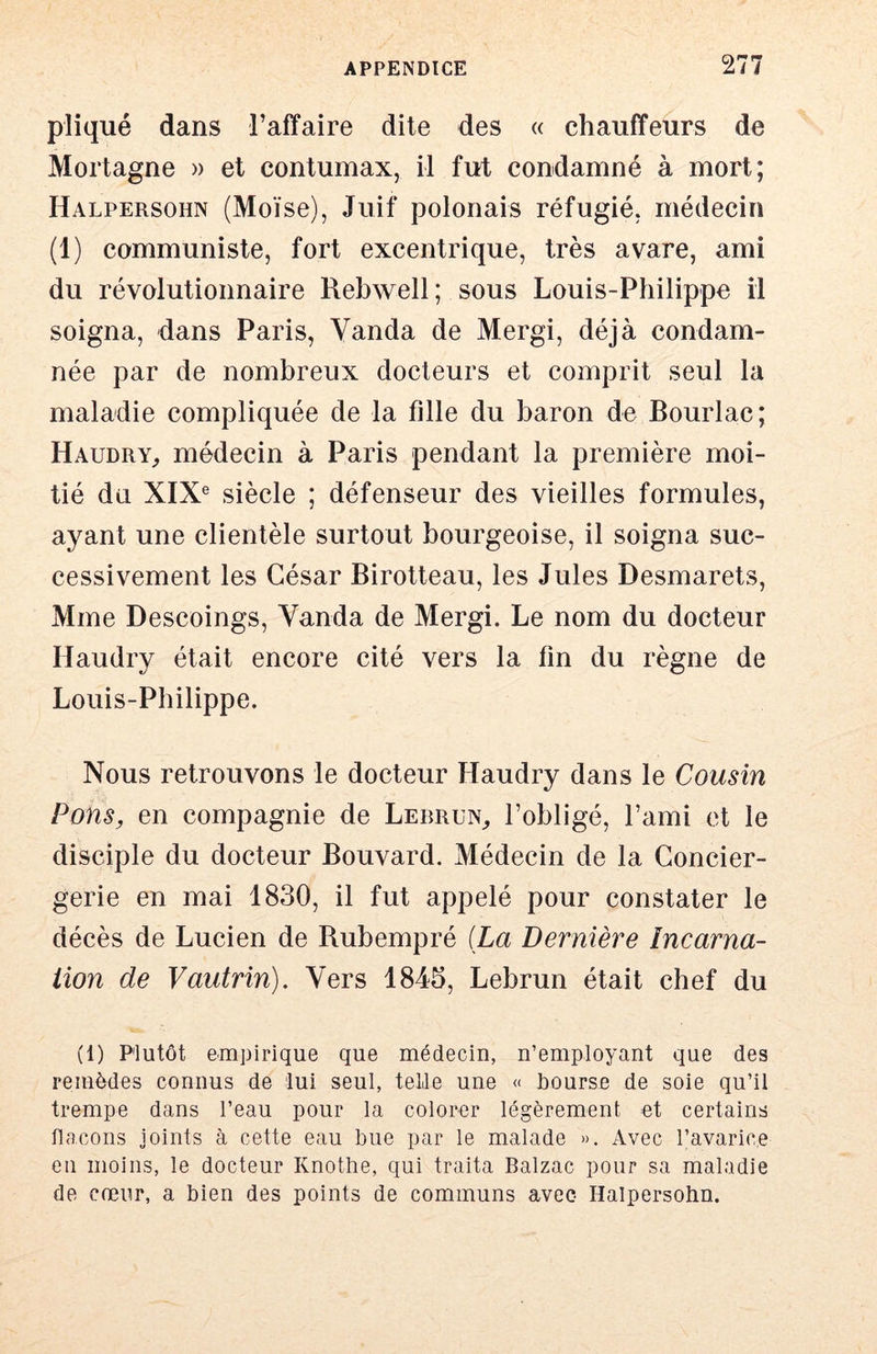 pîiqué dans l’affaire dite des « chauffeurs de Mortagne » et contumax, il fut condamné à mort; Halpersohn (Moïse), Juif polonais réfugié, médecin (1) communiste, fort excentrique, très avare, ami du révolutionnaire Rebwell; sous Louis-Philippe il soigna, dans Paris, Yanda de Mergi, déjà condam- née par de nombreux docteurs et comprit seul la maladie compliquée de la fille du baron de Bourlac; HaudrY;, médecin à Paris pendant la première moi- tié da XIX® siècle ; défenseur des vieilles formules, ayant une clientèle surtout bourgeoise, il soigna suc- cessivement les César Birotteau, les Jules Desmarets, Mme Descoings, Yanda de Mergi. Le nom du docteur Haudry était encore cité vers la fin du règne de Louis-Philippe. Nous retrouvons le docteur Haudry dans le Cousin Pons, en compagnie de Lebrun^ l’obligé, l’ami et le disciple du docteur Bouvard. Médecin de la Concier- gerie en mai 1830, il fut appelé pour constater le décès de Lucien de Bubempré {La Dernière încarna- iion de Vautrin), Yers 1845, Lebrun était chef du (1) Plutôt emj3irique que médecin, n’employant que des remèdes connus de lui seul, telle une « bourse de soie qu’il trempe dans l’eau pour la colorer légèrement et certains flacons joints à cette eau bue par le malade ». Avec l’avarice eu moins, le docteur Knothe, qui traita Balzac pour sa maladie de cœur, a bien des points de communs avec Halpersohn.