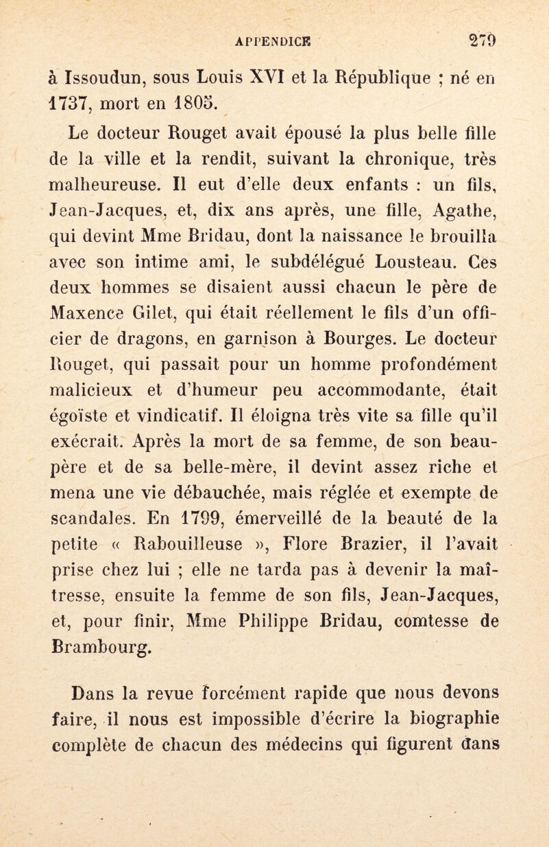 à Issoudun, sous Louis XVI et la République ; né en 1737, mort en 180o. Le docteur Rouget avait épousé la plus belle fille de la ville et la rendit, suivant la chronique, très malheureuse. Il eut d’elle deux enfants : un fils, Jean-Jacques, et, dix ans après, une fille, Agathe, qui devint Mme Bridau, dont la naissance le brouilla avec son intime ami, le subdélégué Lousteau. Ces deux hommes se disaient aussi chacun le père de Maxence Gilet, qui était réellement le fils d’un offi- cier de dragons, en garnison à Bourges. Le docteur Rouget, qui passait pour un homme profondément malicieux et d’humeur peu accommodante, était égoïste et vindicatif. Il éloigna très vite sa fille qu’il exécrait. Après la mort de sa femme, de son beau- père et de sa belle-mère, il devint assez riche et mena une vie débauchée, mais réglée et exempte de scandales. En 1799, émerveillé de la beauté de la petite (( Rabouilleuse », Flore Brazier, il l’avait prise chez lui ; elle ne tarda pas à devenir la maî- tresse, ensuite la femme de son fils, Jean-Jacques, et, pour finir, Mme Philippe Bridau, comtesse de Brambourg. Dans la revue forcément rapide que nous devons faire, il nous est impossible d’écrire la biographie complète de chacun des médecins qui figurent dans