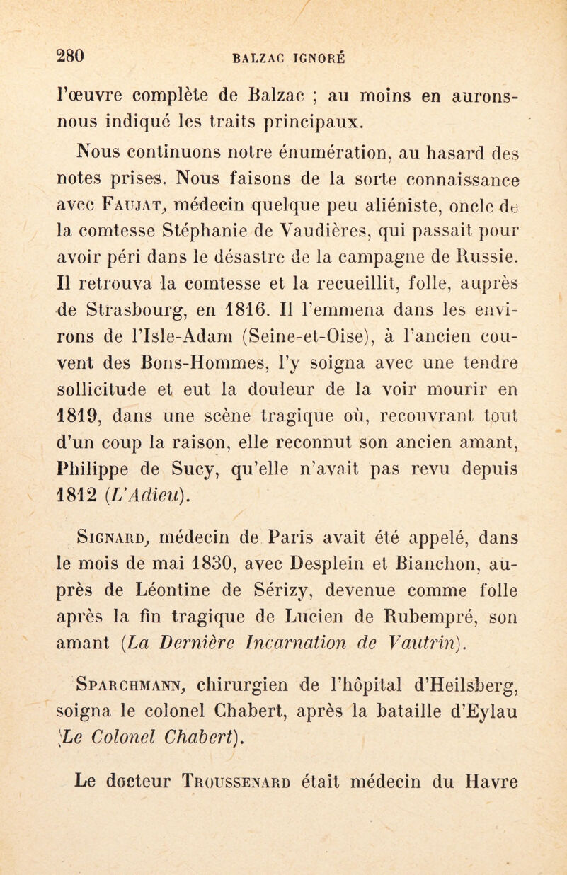 l’œuvre complète de Balzac ; au moins en aurons- nous indiqué les traits principaux. Nous continuons notre énumération, au hasard des notes prises. Nous faisons de la sorte connaissance avec Faujat^ médecin quelque peu aliéniste, oncle de la comtesse Stéphanie de Vaudières, qui passait pour avoir péri dans le désastre de la campagne de Russie. Il retrouva la comtesse et la recueillit, folle, auprès de Strasbourg, en 1816. Il l’emmena dans les envi- rons de risle-Adam (Seine-et-Oise), à l’ancien cou- vent des Bons-Hommes, l’y soigna avec une tendre sollicitude et eut la douleur de la voir mourir en 1819, dans une scène tragique où, recouvrant tout d’un coup la raison, elle reconnut son ancien amant, Philippe de Sucy, qu’elle n’avait pas revu depuis 1812 {UAdieu). SiGNARD^ médecin de Paris avait été appelé, dans le mois de mai 1830, avec Desplein et Bianchon, au- près de Léontine de Sérizy, devenue comme folle après la fin tragique de Lucien de Rubempré, son amant {La Dernière Incarnation de Vautrin). Sparghmann,, chirurgien de l’hôpital d’Heilsberg, soigna le colonel Ghabert, après la bataille d’Eylau )Le Colonel Chabert). Le docteur Troussenard était médecin du Havre