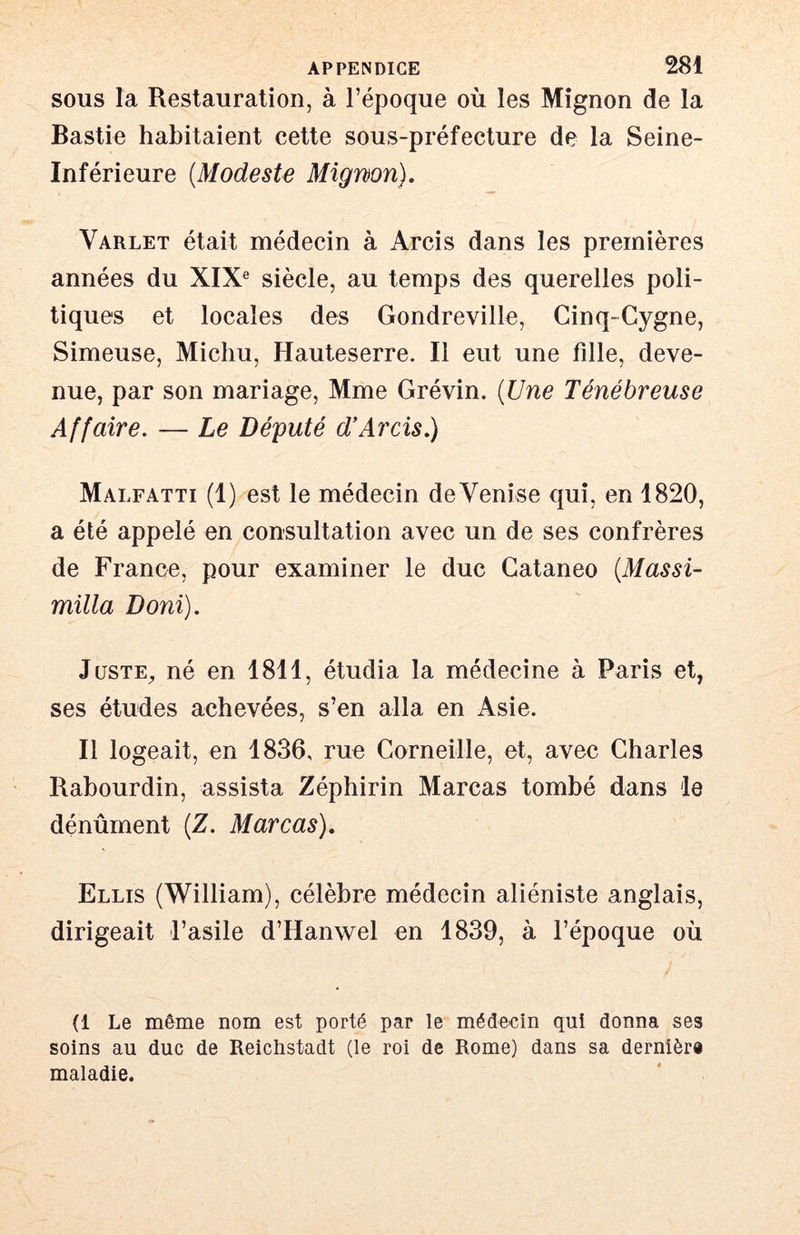 SOUS la Restauration, à l’époque où les Mignon de la Bastie habitaient cette sous-préfecture de la Seine- Inférieure {Modeste Mignon). Varlet était médecin à Arcis dans les premières années du XIX® siècle, au temps des querelles poli- tiques et locales des Gondreville, Cinq-Cygne, Simeuse, Michu, Hauteserre. Il eut une fille, deve- nue, par son mariage, Mme Grévin. {Une Ténébreuse Affaire. — Le Député d’Arcis.) Malfatti (1) est le médecin de Venise qui, en 1820, a été appelé en consultation avec un de ses confrères de France, pour examiner le duc Cataneo {MassU milia Boni). JusTE^ né en 1811, étudia la médecine à Paris et, ses études achevées, s’en alla en Asie. Il log eait, en 1836, rue Corneille, et, avec Charles Rahourdin, assista Zéphirin Marcas tombé dans le dénûrnent (Z. Marcas), Ellis (William), célèbre médecin aliéniste anglais, dirigeait l’asile d’Hanwel en 1839, à l’époque où (1 Le même nom est porté par le médecin qui donna ses soins au duc de Reichstadt (le roi de Rome) dans sa dernière maladie.