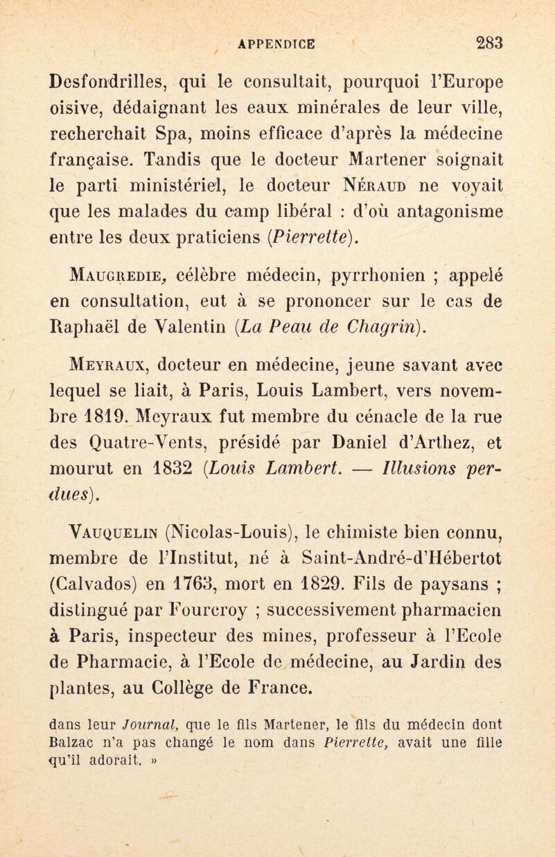 Desfondrilles, qui le consultait, pourquoi l’Europe oisive, dédaignant les eaux minérales de leur ville, recherchait Spa, moins efficace d’après la médecine française. Tandis que le docteur Martener soignait le parti ministériel, le docteur Néraud ne voyait que les malades du camp libéral : d’où antagonisme entre les deux praticiens {Pierrette). Maugiiedie, célèbre médecin, pyrrhonien ; appelé en consultation, eut à se prononcer sur le cas de Raphaël de Valentin {La Peau de Chagrin). Meyraux, docteur en médecine, jeune savant avec lequel se liait, à Paris, Louis Lambert, vers novem- bre 1819. Meyraux fut membre du cénacle de la rue des Quatre-Vents, présidé par Daniel d’Arthez, et mourut en 1832 {Louis Lambert. — Illusions fer- dues). Vauquelin (Nicolas-Louis), le chimiste bien connu, membre de l’Institut, né à Saint-André-d’Hébertot (Calvados) en 1763, mort en 1829. Fils de paysans ; distingué par Fourcroy ; successivement pharmacien à Paris, inspecteur des mines, professeur à l’Ecole de Pharmacie, à l’Ecole de médecine, au Jardin des plantes, au Collège de France. dans leur Journal, que le fils Martener, le fils du médecin dont Balzac n’a pas changé le nom dans Pierrette, avait une fille qu’il adorait. »