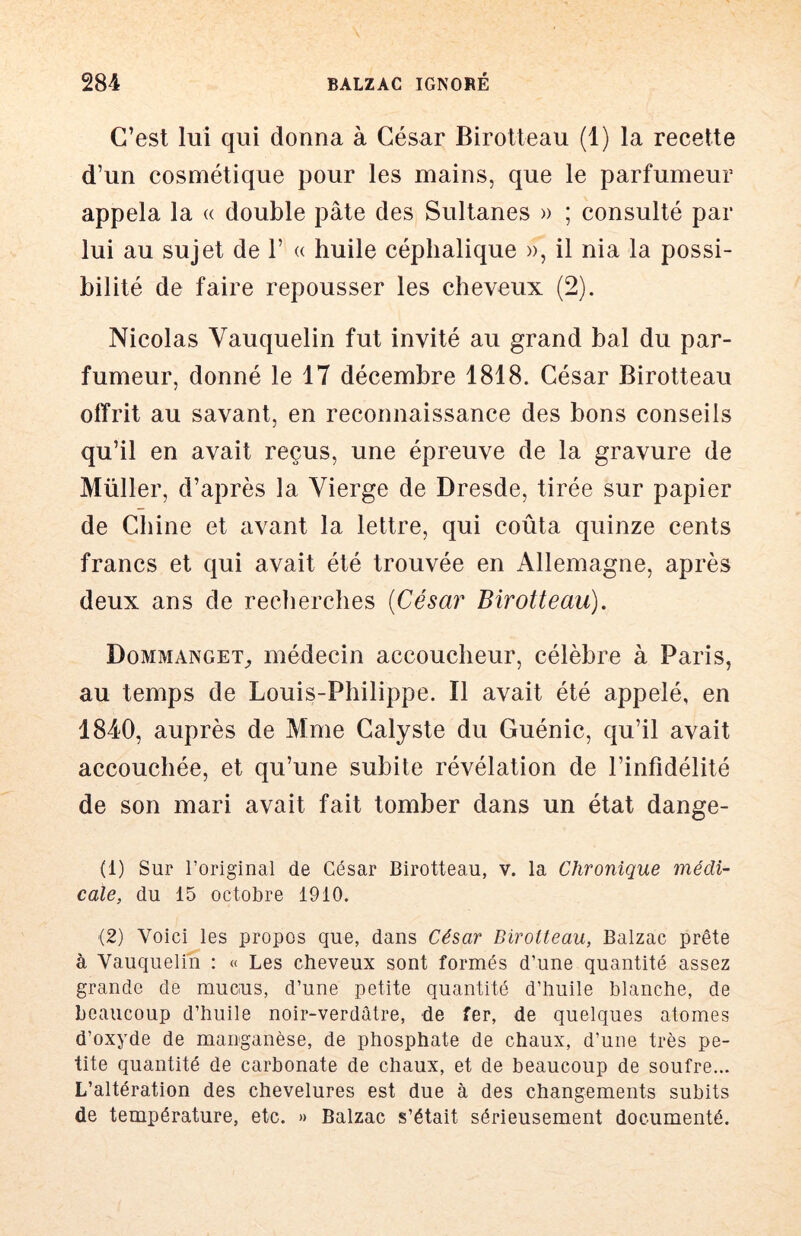 C’est lui qui donna à César Birotteau (1) la recette d’un cosmétique pour les mains, que le parfumeur appela la « double pâte des Sultanes » ; consulté par lui au sujet de F « huile céphalique », il nia la possi- bilité de faire repousser les cheveux (2). Nicolas Vauquelin fut invité au grand bal du par- fumeur, donné le 17 décembre 1818. César Birotteau offrit au savant, en reconnaissance des bons conseils qu’il en avait reçus, une épreuve de la gravure de Millier, d’après la Vierge de Dresde, tirée sur papier de Chine et avant la lettre, qui coûta quinze cents francs et qui avait été trouvée en Allemagne, après deux ans de recherches [César Birotteau), Dommanget^ médecin accoucheur, célèbre à Paris, au temps de Louis-Philippe. Il avait été appelé, en 1840, auprès de Mme Calyste du Guénic, qu’il avait accouchée, et qu’une subite révélation de l’infidélité de son mari avait fait tomber dans un état dange- (1) Sur l’original de César Birotteau, v. la Chronique médi- cale, du 15 octobre 1910. (2) Voici les propos que, dans César Birotteau, Balzac prête à Vauquelin : « Les cheveux sont formés d’une quantité assez grande de mucus, d’une petite quantité d’huile blanche, de beaucoup d’huile noir-verdâtre, de fer, de quelques atomes d’oxyde de manganèse, de phosphate de chaux, d’une très pe- tite quantité de carbonate de chaux, et de beaucoup de soufre... L’altération des chevelures est due à des changements subits de température, etc. » Balzac s’était sérieusement documenté.