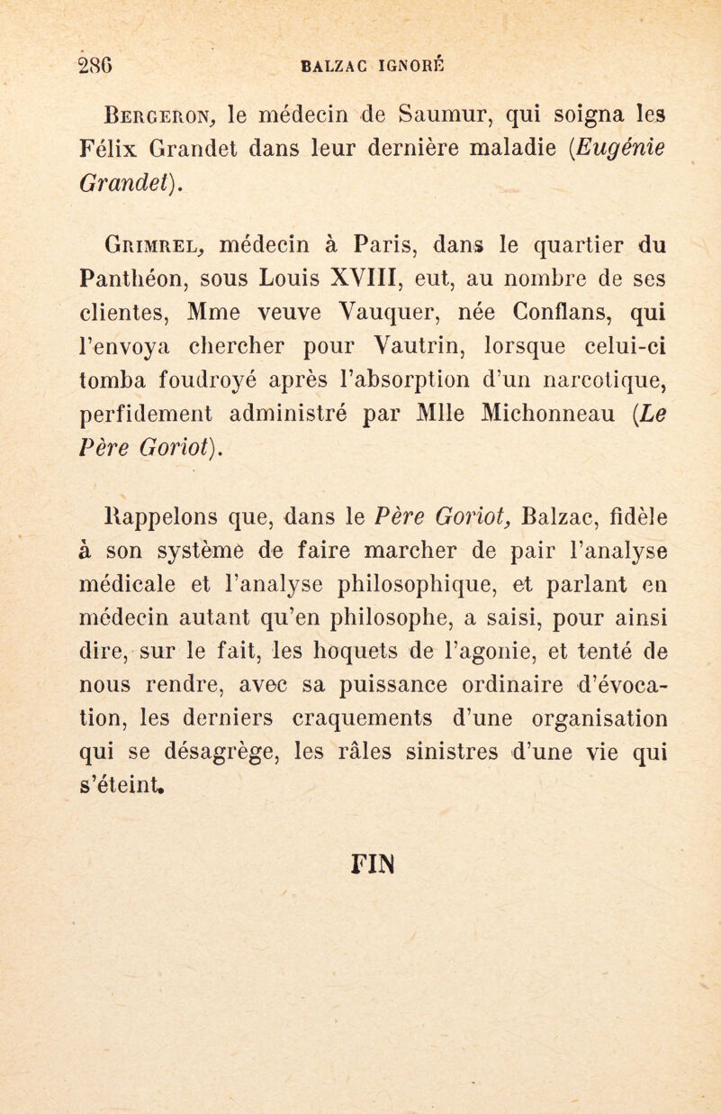 BergeroN;, le médecin de Saumur, qui soigna les Félix Grandet dans leur dernière maladie [Eugénie Grandet). Grimrel_, médecin à Paris, dans le quartier du Panthéon, sous Louis XVIII, eut, au nombre de ses clientes, Mme veuve Vauquer, née Conflans, qui l’envoya chercher pour Vautrin, lorsque celui-ci tomba foudroyé après l’absorption d’un narcotique, perfidement administré par Mlle Michonneau [Le Père Goriot). Rappelons que, dans le Père Goriot, Balzac, fidèle à son système de faire marcher de pair l’analyse médicale et l’analyse philosophique, et parlant en médecin autant qu’en philosophe, a saisi, pour ainsi dire, sur le fait, les hoquets de l’agonie, et tenté de nous rendre, avec sa puissance ordinaire d’évoca- tion, les derniers craquements d’une organisation qui se désagrège, les râles sinistres d’une vie qui s’éteinU riiN