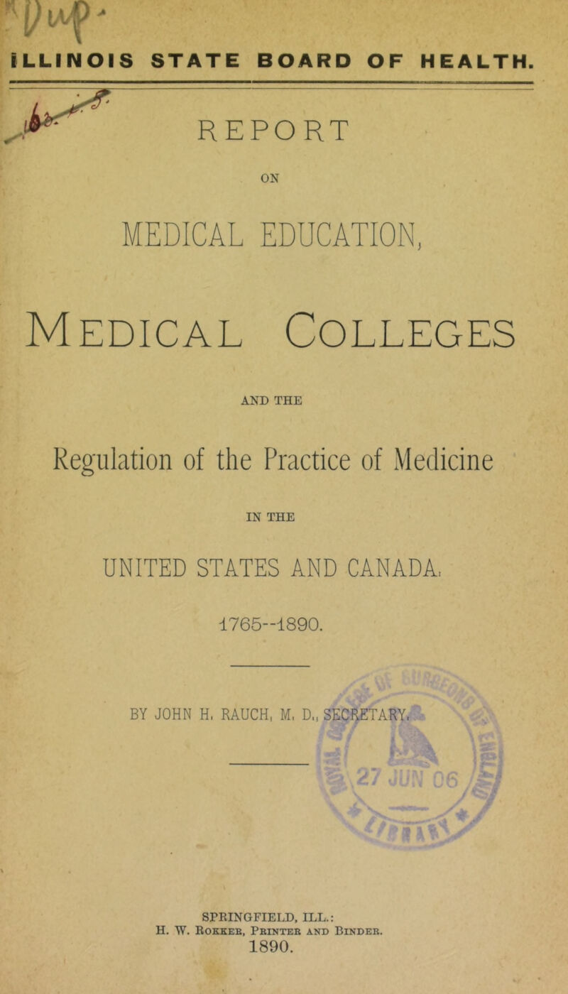 ILLINOIS STATE BOARD OF HEALTH. REPORT ON MEDICAL EDUCATION, Medical Colleges AND THE Regulation of the Practice of Medicine IN THE UNITED STATES AND CANADA. 1765-1890. BY JOHN H. RAUCH, M. D., SECpiTARY. SPRINGFIELD. ILL.: H. W. Rokkeb, Pbinteb and Bindeb. 1890.