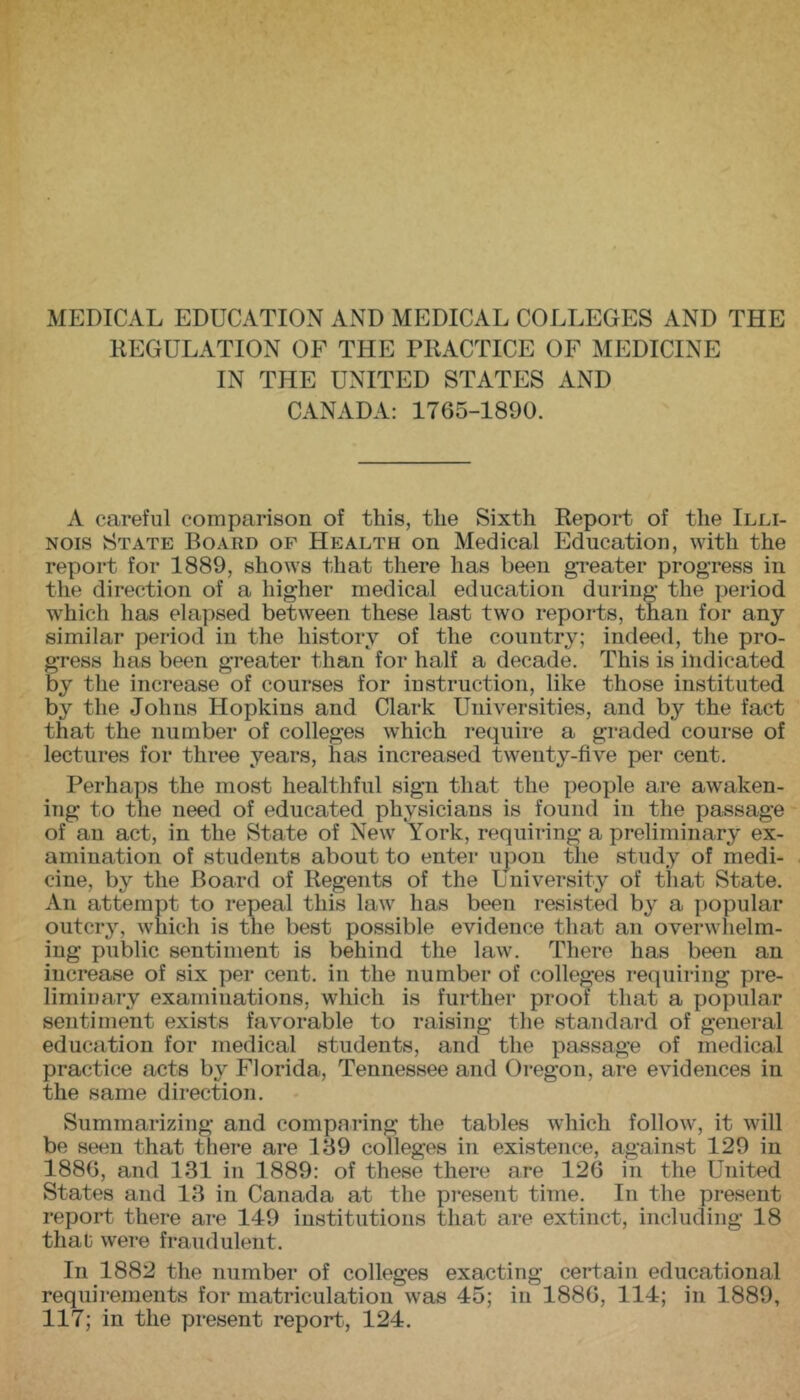 MEDICAL EDUCATION AND MEDICAL COLLEGES AND THE REGULATION OF THE PRACTICE OF MEDICINE IN THE UNITED STATES AND CANADA; 1765-1890. A careful comparison of this, the Sixth Report of the Illi- nois State Board of Health on Medical Education, with the report for 1889, shows that there has been greater progress in the direction of a higher medical education during the period which has elapsed between these last two reports, than for any similar period in the history of the country; indeed, the pro- gress has been greater than for half a decade. This is indicated by the increase of courses for instruction, like those instituted by the Johns Hopkins and Clark Universities, and by the fact that the number of colleges which require a graded course of lectures for three years, has increased twenty-five per cent. Perhaps the most healthful sign that the people are awaken- ing to the need of educated physicians is found in the passage of an act, in the State of New York, requiring a preliminary ex- amination of students about to enter upon the study of medi- cine, by the Board of Regents of the University of that State. An attempt to repeal this law has been resisted by a popular outcry, which is the best possible evidence that an overwhelm- ing public sentiment is behind the law. There has been an increase of six per cent, in the number of colleges requiring pre- liminary examinations, which is further proof that a popular sentiment exists favorable to raising the standard of general education for medical students, and the passage of medical practice acts by Florida, Tennessee and Oregon, are evidences in the same direction. Summarizing and comparing the tables which follow, it will be seen that there are 189 colleges in existence, against 129 in 1886, and 131 in 1889: of these there are 126 in the United States and 18 in Canada at the present time. In the present report there are 149 institutions that are extinct, including 18 that were fraudulent. In 1882 the number of colleges exacting certain educational requirements for matriculation was 45; in 1886, 114; in 1889, 117; in the present report, 124.