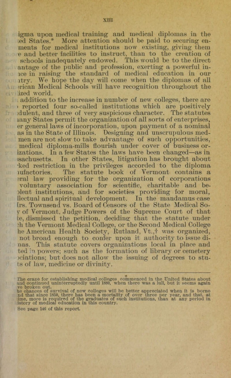 igma upon medical training and medical diplomas in the .ed States.* More attention should be paid to securing en- nients for medical institutions now existing, giving them e and better facilities to instruct, than to the creation of schools inadequately endowed. This would be to the direct antage of the public and profession, exerting a powerful in- ice ill raising the standard of medical education in our itry. We hope the day will come when the diplomas of all jrican Medical Schools will have recognition throughout the ized world. . addition to the increase in number of new colleges, there are • reported four so-called institutions which are positively idulent, and three of very suspicious character. The statutes lany States permit the organization of all sorts of enterprises, er general laws of incorporation, upon payment of a nominal as m the State of Illinois. Designing and unscriqmlous med- men are not slow to take advantage of such opportunities, medical diploma-mills flourish under cover of business or- izations. In a few States the laws have been changed—as in isachusetts. In other States, litigation has brought about •ked restriction in the privileges accorded to the diploma mfactories. The statute book of Vermont contains a sral law providing for the organization of corporations voluntary association for scientific, charitable and be- :>lent institutions, and for societies providing for moral, llectual and spiritual development. In the mandamus case [rs. Townsend vs. Board of Censors of the State Medical So- y of Vermont, Judge Powers of the Supreme Court of that te, dismissed the petition, decidins: that the statute under 2h the Vermont Medical College, or the Second Medical College he American Health Society, Rutland, Vt.,t was organized, not broad enough to confer upon it authority to issue di- nas. This statute covers organizations local in place and ted hi powers; such as the formation of library or cemetery )ciations; but does not allow the issuing of degrees to stil- ts of law, medicine or divinitv. 4 The craze for establishing medical colleges commenced in the United States about and continued uninterruptedly until 1880, when there was a lull, but it seems again ve broken out. he chances of survival of new colleges will be better appreciated when it is borne nd that since 1850, there has been a mortality of over three per year, and that, at ime, more is required of the graduates of such institutions, tnan at any period in istory of medical education in this country. See page 146 of this report.