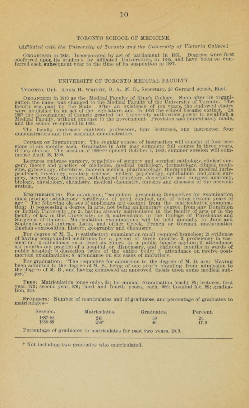 TORONTO SCHOOL OP MEDICINE. {Affiliated with the University of Toronto and the University of Victoria College.) Organized in 1843. Incorporated by act of parliament in 1851. Degrees were first conferred upon its studen's by affiliated Universities, in 1845, and have been so con- ferred each subseauont year to the time of its suspention in 1887. UNIVERSITY OF TORONTO MEDICAL FACULTY. Toronto, Ont. Adam H. Wright, B. A., M. D., Secretary, 20 Gerrard street. East. Organized in 1843 as the Medical Faculty of King’s College. Soon after its organi- zation the name was changed to the Medical Faculty of the University of loronto. The faculty was paid by the State. After an existence of ten years, the endowed chairs were abolished by an act of the legislature, and in 1853 the school became exiinct. In 1887 the Government of Ontario granted the University authorities power to esiabhsh a Medical Faculty, without expense to the government. Provision was immediately made, and the school re-opened in 1887. The faculty embraces eighteen professors, four lecturers, one instructor, four demonstrators and five assistant demonstrators. Course of Instruction: The regular course of instruction will consist of four ses- sions of six months each. Graduates in Arts may complete full course in three years, if they choose. The session of 188i)-yo opened October 1, 188‘J: summer session will com- mence April 28, 1890. Lectures embrace surgery, principles of surgery and surgical pathology, clinical sur- gery, theory and pi-actice of medicine, medical pathology, dermatology, clinical medi- cine, gynecology, obsteti-ics, materia medica, pharmacology, therapeutics, medical juris- prudence, toxicology, sanitary science, medical psychology, ophthalmic and aural sur- gery, laryngology, rhinology, pathological histology, descriptive and surgical anatomy, biology, physiology, chemistry, medical chemistry, physics and diseases of the nervous system. Requirements: For admission, “candidate presenting themselves for examination must produce satisfactory certificates of good conduct, and of being sixteen years of age.” The following cla SOS of applicants are exempt from 'he matriculation examina- tion: 1) possessing a degree in arts, not being an honorary degree, from any Dominion or British University: or 2), having already matriculated in the faculty of arts or in the faculty of law in this University; or 3), matriculants in the College of Physicians and Surgeons of Ontario. Matriculation examinations will be held annually in June and September, and embrace Latin, and either Greek. French or German, mathematics English composition, history, geography and chemistry. For degree of M. B.. 1) satisfactory examination on all required branches; 2) evidence of having compounded medicines for a period of three months: 3) proficiency in vac- cination; 4) attendance on at least six clinics in a public lunatic asylum; 5) attendance six months out practice of a hospital or dispensary, and eighteen months in wards of public hospital; 6) dissection twice of the entire body; 7) attendance on twelve post- mortem examinations; 8) attendance on six cases of midwifery. For graduation: “The requisites for admission to the degree of M. D. are: Having been admitted to the degree of M. B., being of one year’s standing from admission to the degree of M. B., and having composed an approved thesis upon some medical sub- ject.” Fees: Matriculation (once only), J5; for annual examination (each), $5; lectures, first year, 173; second year. $76; third and fourth years, each, S86; hospital fee, 88; gradua- tion, 820. Students: Number of matriculates and of graduates, and percentage of graduates to matriculates— Session. 1887- 88 1888- 89 Matriculates. Graduates. 59 46 Percent. 24. 17.9 Percentage of graduates to matriculates for past two years. 20.9. ■Not including two graduates who matriculated.