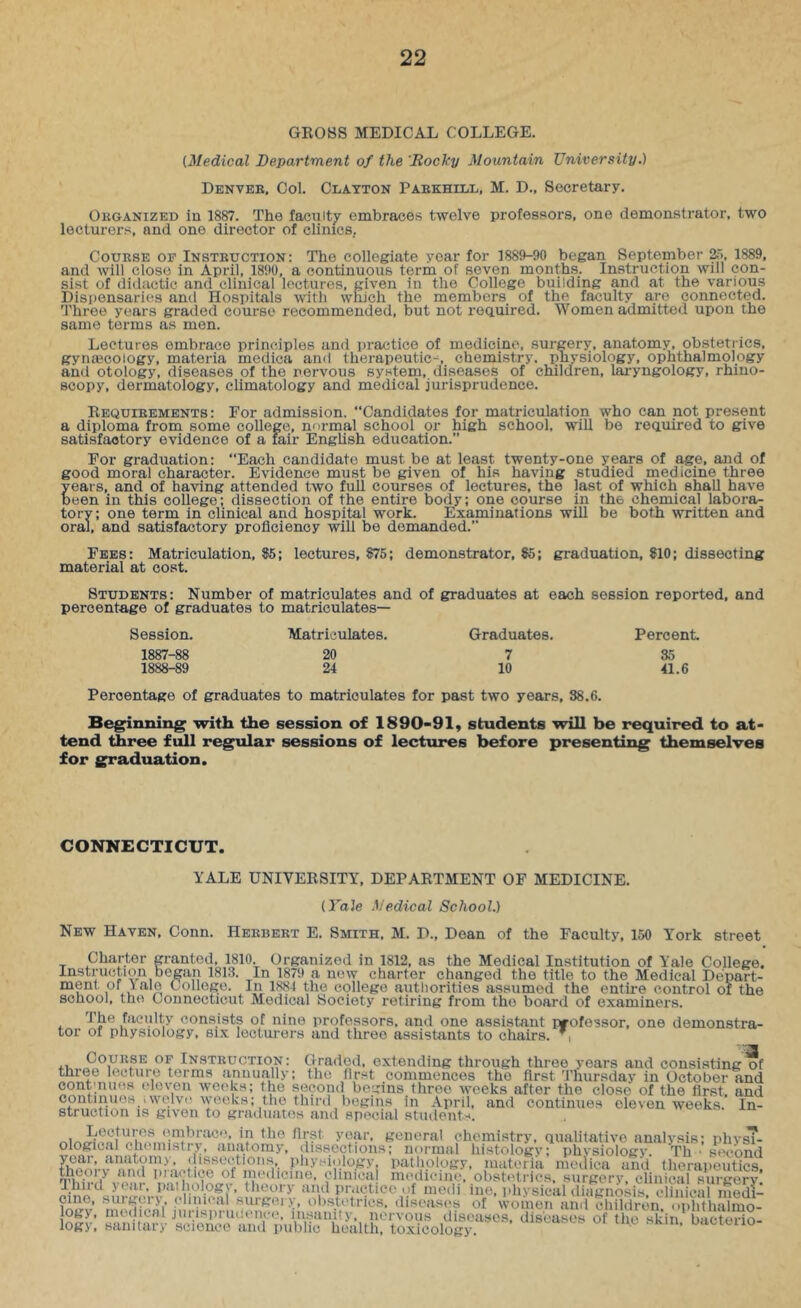 GROSS MEDICAL COLLEGE. [Medical Department of the 'Rocky Mountain University.) Denveb, Col. CiiATTON Paekhill, M. D., Secretary. Okganized in 1887. The faculty embraces twelve professors, one demonstrator, two lecturers, and one director of clinics, CouESE OF Insteuction: The collegiate year for 1889-90 began September &>, 1889, and will close in April, 1890, a continuous term of seven months. Instruction will con- sist of didactic and clinical lectures, given in the College building and at the various Dispensaries and Hospitals with which the members of the faculty are connected. Three years graded course recommended, but not reauired. Women admitted upon the same terms as men. Lectures embrace principles and practice of medicine, surgery, anatomy, obstetrics, gynajcology, materia medica and therapeutic-^, chemistry, pnysiology, ophthalmology and otology, diseases of the nervous system, diseases of children, laryngology, rhino- scopy, dermatology, climatology and medical jurisprudence. Requieements: For admission. “Candidates for matriculation who can not present a diploma from some college, normal school or high school, will be reauired to give satisfactory evidence of a fair English education.” For graduation: “Each candidate must be at least twenty-one years of age, and of good moral character. Evidence must be given of his having studied medicine three years, and of having attended two full courses of lectures, the last of which shall have been in this college; dissection of the entire body; one course in the chemical labora- tory; one term in clinical and hospital work. Examinations will be both written and oral, and satisfactory proficiency will be demanded.” Fees: Matriculation, 85; lectures, 875; demonstrator, 85; graduation, 810; dissecting material at cost. Students: Number of matriculates and of graduates at each session reported, and percentage of graduates to matriculates— Session. Matriculates. Graduates. Percent 1887- 88 20 7 35 1888- 89 24 10 41.6 Percentage of graduates to matriculates for past two years, 38.6. Beginning with the session of 1890-91, students will be required to at- tend three full regular sessions of lectures before presenting themselves for graduation. CONNECTICUT. YALE UNIVERSITY, DEPARTMENT OF MEDICINE. [Yale Medical School.) New Haven, Conn. Heebeet E. Smith, M. D., Doan of the Faculty, 150 York street Charter granted, 1810. Organized in 1812, as the Medical Institution of Yale College. Instruction began 1813. In 1879 a now charter changed the title to the Medical Depart- ment of 1 ale College. In 1884 the college authorities assumed the entire control of the school, the Connecticut Medical Society retiring from the board of examiners. The faculty consists of nine professors, and one assistant professor, one demonstra- tor of physiology, six lecturers and three assistants to chairs.”. lOgy, momcnijiirisprudonce, insanily, nervous diseases, diseases of the skin bacterio- logy, sanitary science and public health, toxicology. .-,Kin. uacieiio