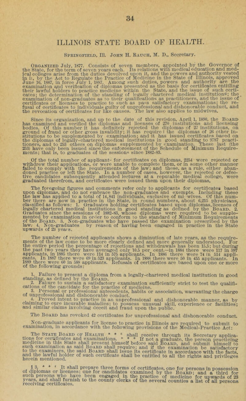 ILLINOIS STATE BOARD OF HEALTH. SPKiNGFiEiiD, 111. John H. Rauch, M. D., Secretary. Organized July, 1877. Consists of seven members, appointed by the Governor of the State, for the term of seven years each. Its relations with medical ediicatmn and med- ical colleges arise from the duties devolved upon it, and the powers and authority vested in ii, by the Act to Regulate the Practice of Medicine in the State of Illinois, approved June l(j, 1887, in force July 1, 1887. Among such duties, powers and authority are the examination and verification of diplomas presented as the basis for certificates entitling their huvful holders to practice medicine within the State, and the issue of such certi- cates: the determination of the standing of legally chartered medical institutions; the examination of non-graduates as to tiieir qualifications as practitioners, and the issue of certificates or licenses to practice to such as iiass satisfactory examinations: the re- fusal of certificates to individuals guilty of unprofessional and dishonorable conduct, and the revocation of certificates for like causes. The law also applies to midwives. Since its organization, and up to the date of this revision, April 1, 1890, the Board has examined and verified the diplomas and licenses of 270 institutions and licensing bodies. Of this number it has definitely rejected the diplomas of 27 institutions, on ground of fraud or other gross invalidity; it has require I the diplomas of 26 other in- stitutions to be supplemented by examination; and it has issued certificates based on the diplomas of legally-chartered medical institutions in good standing to 9787 practi- tioners, and to 253 others on diplomas supplemented by examination. These last (the 253) have only been issued since the enforcement of the Schedule of Minimum Require- ments; that IS, to graduates of the sessions since 1882-83. Of the total number of applicant-^ for certificates on diplomas, 2254 were rejected or withdrew their applications, or were unable to complete them, or in some other manner failed to comply with the requirements of the law; and these, as a rule, either aban- doned practice or left the State. In a number of cases, however, the rejected or defec- tive candidates subsequently attended lectures at a reputable medical college, Avere gi-aduated therefrom, and certificates were issued them upon their diplomas. The foregoing figures and comments refer only to applicants for certificates based upon diplomas, and do not embrace the non-graduates and exempts. Including these the laAv nas applied to a total of 14,841 individuals, exclusive of mi wives. Of this num- ber there are now in practice in the State, in round numbers, about 6,215 physicians, cla'isifled as follows: 1. Graduates holding certificates based upon diplomas,licenses of legally chartered medical institutions in good standing as defined by the Board. 2. Graduates since the sessions of 1882-83, whose diplomas were required to be supple- mented by examination in order to conform lo the standard of Minimum Requirements of the Board. 3. Non-graduates Avho have passed the examination prescribed bv the law; 4. Non-graduates by reason of having been engaged in practice in the State upwards of 23 years. The number of rejected applicants shows a diminution of late years, as the require- ments of the law come to be more clearly defined and more generally understood. For the entire period the percentage of rejections and wlthdraAvals has been 15.5; but during the past two years they have averaged only 10.5 per cent.—in 1884 there Avere 117 in 597 applicants, in 1885 there Averc 114 in 575 applicants. In 1886 there Avere 74 in 514 appli- cants. In 1887 there wore 69 in 523 applicants. In 1888 there were 50 in 455 applicants. In 1889 there were 60 in 588 applicants. Refusals of certificates are based upon one or more of the folloAving grounds: 1. Failure to present a diploma from a legally-chartered medical institution in good standing, as defined by the Board. _2. Failure to sustain a satisfactory examination sufficiently strict to test the qualifi- cations of the candidate for the practice of medicine. 3. Personal or professional antecedents, habits or association, Avar ranting (he charge of unprofessional and dishonorable conduct. .4.. Proved intent to practice in an unprofessional and dishonorable manner, as by claiming to cure incurable maladies; to possess unusual skill, experience or facilities: and similar claims involving deceit and fraud iiiion the public. The Board has revoked 42 certificates for unprofessional and dishonorable conduct. Non-graduate applicants for license to practice in Illinois are required to submit to examination, in accordance Avith the following iirovisions of the Medical-Practice Act: The State Board of Health * ♦ « shall receive through its Secretary applica- tions for cerUfleates and examinations. * ♦ * jf not ^ graduate, the person practicing medicine in this State .shall present himself before said Bo.vrd, and submit himself to such examination as said Board shall require; and if the examination he satisfactory to the examiners, the said Board shall issue its certificate in accordance with the facts, and the laAA'ful holder of such certificate shall be entitled to all the rights and priA’ileges herein mentioned. §3. * ♦ < It shall prepare three forms of certificates, one for persons in possession of diplomas or licenses; one for candidates examined by the Board; and a third for such perspn-s avIio have been engaged in the practice of medicine for upAvards of 23 years, and shall furnish to tho county dorks of tho sovoral counties a list oi all persons receiving certiilcates. ^