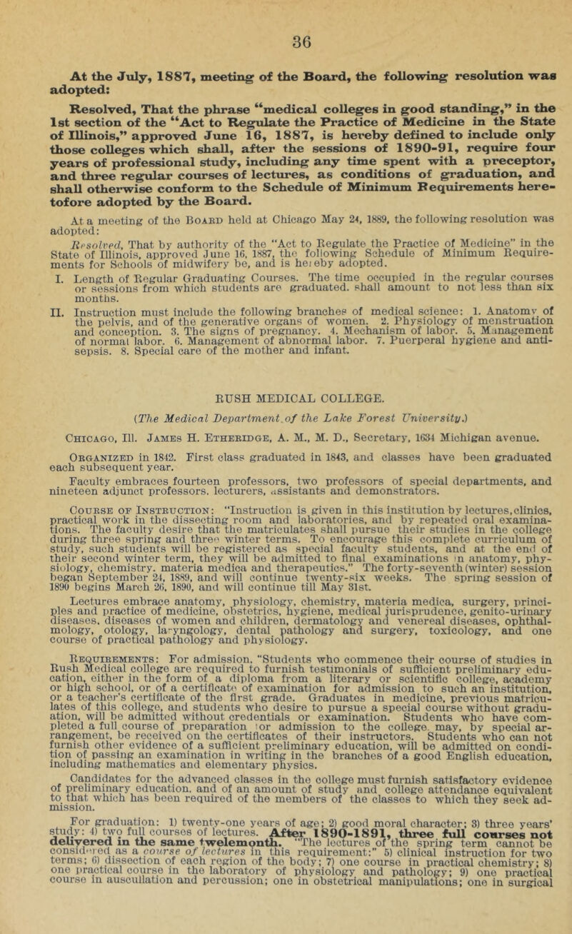 At the July, 1887, meeting of the Board, the following resolution was adopted: Resolved, That the phrase “medical colleges in good standing,” in the Ist section of the “Act to Regulate the Practice of Medicine in the State of Illinois,” approved June 16, 1887, is hereby defined to include only those colleges which shall, after the sessions of 1890-91, require four years of professional study, including any time spent with a preceptor, and three regular courses of lectures, as conditions of graduation, and shall otherwise conform to the Schedule of Minimum Requirements here- tofore adopted by the Board. At a meeting of the Board held at Chicago May 24, 1889, the following resolution was adopted: lipsolred. That by authority of the “Act to Regulate the Practice of Medicine” in the State of Illinois, approved Juno 16. 1887, the following Schedule of Minimum Reauire- ments for Schools of midwifery be, and is heieby adopted. I. Length of Regular Graduating Courses. The time occupied in the regular courses or sessions from which students are graduated, shall amount to not less than six months. II. Instruction must include the following branches of medical science: 1. Anatomv of the pelvis, and of the generative organs of women. 2. Physiology of menstruation and conception. 3. The signs of pregnancy. 4. Mechanism of labor. 5. Management of normal labor. 6. Management of abnormal labor. 7. Puerperal hygiene and anti- sepsis. 8. Special care of the mother and infant. RUSH MEDICAL COLLEGE. [The Medical Department.of the Lake Forest University.) Chicago, 111. James H. Etheridge, A. M., M. D., Secretary, 1634 Michigan avenue. Organized in 1842. First class graduated in 1843, and classes have been graduated each subsequent year. Faculty embraces fourteen professors, two professors of special departments, and nineteen adjunct professors, lecturers, assistants and demonstrators. Course of Instruction: “Instruction is given in this institution by lectures,clinics, practical work in the dissecting room and laboratories, and by repeated oral examina- tions. The faculty desire that the matriculates shall pursue their studies in the college during three spring and threa winter terms. To encourage this complete curriculum of study, such students will be registered as special faculty students, and at the end of their second winter term, they will be admitted to final examinations m anatomy, phy- siology, chemistry. materia medica and therapeutics.” The forty-seventh (winter) session began September 24, 1889, and will continue twenty-six weeks. The spring session of 1890 begins March 26, 1890, and will continue till May 31st. Lectures embrace anatomy, physiology, chemistry, materia medica, surgery, princi- §les and practice of medicine, obstetrics, hygiene, medical Jurisprudence, genito-urinary iseases. diseases of women and children, dermatology and venereal diseases, ophthal- mology, otology, la-yngology, dental pathology and surgery, toxicology, and one course of practical pathology and physiology. Requirements: For admission. Students who commence their course of studies in Rush Medical college are required to furnish testimonials of sufficient preliminary edu- cation, either in the form of a diploma from a literary or scientific college, academy or high school, or of a certiflcab' of examination for admission to such an institution, or a teacher's certificate of the first grade. Graduates in medicine, previous matricu- lates of this college, and students who desire to pursue a special course without gradu- ation, will be admitted without credentials or examination. Students who have com- pleted a full course of preparation tor admission to the college, may, by special ar- rangement, be received on the certificates of their instructors. Students who can not furnish other evidence of a sufficient preliminary education, will be admitted on condi- tion of passing an examination in writing in the branches of a good English education, including mathematics and elementary physics. Candidates for the advanced classes in the college must furnish satisfactory evidence of preliminary education, and of an amount of study and college attendance equivalent to that which has been required of the members of the classes to which they seek ad- mission. For gi-aduation: 1) twenty-one years of age; 2) good moral character; 3) three years’ studj: 4) tw9 full courses of lectures. After 1890-1891, three full courses not aeuyerea in the same twelemonth. “The lectures of the spring term cannot bo consKl'u ed as a course of lectures in this requirement:” 5) clinical instruction for two terms; 6) dissection of each region of the body; 7) one course in practical chemistry: 8) one practical course in the laboratory of physiology and pathology: 9) one practical course in auscullation and percussion; one in obstetrical manipulations; one in surgical