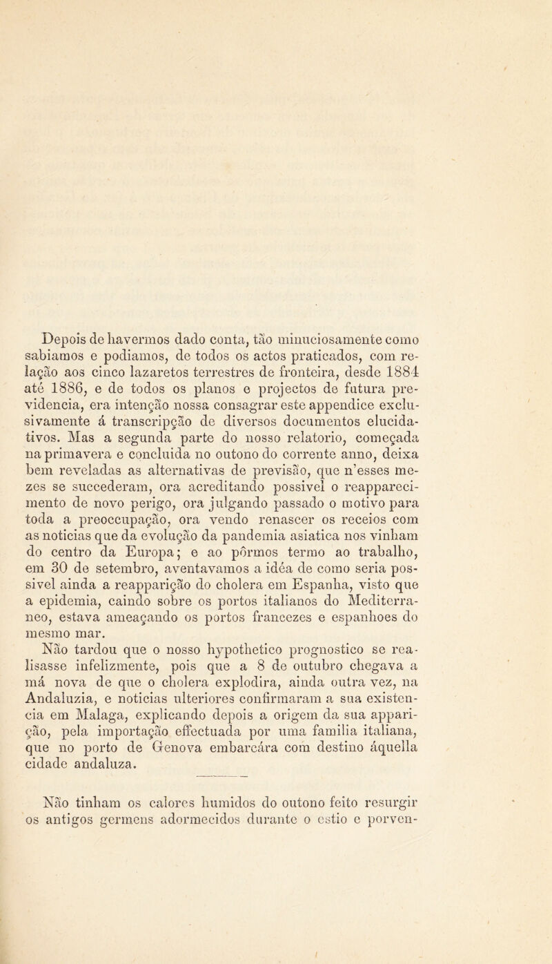 Depois de havermos dado conta, tão mimiciosamenfce como sabíamos e podíamos, de todos os actos praticados, com re- lação aos cinco lazaretos terrestres de fronteira, desde 1884 até 1886, e de todos os planos e projectos de futura pre- vidência, era intenção nossa consagrar este appendice exclu- sivamente á transcripção de diversos documentos elucida- tivos. Mas a segunda parte do nosso relatorio, começada na primavera e concluida no outono do corrente anno, deixa bem reveladas as alternativas de previsão, que n’esses mo- zes se succederam, ora acreditando possivel o reappareci- mento de novo perigo, ora julgando passado o motivo para toda a preoccupação, ora vendo renascer os receios com as noticias que da evolução da pandemia asiatica nos vinham do centro da Europa; e ao pormos termo ao trabalho, em 30 de setembro, aventavamos a idéa de como seria pos- sivel ainda a reappariçao do cholera em Espanha, visto que a epidemia, caindo sobre os portos italianos do Mediterrâ- neo, estava ameaçando os portos francezes e espanhoes do mesmo mar. Não tardou que o nosso hypothetico prognostico se rea- lisasse infelizmente, pois que a 8 de outubro chegava a má nova de que o cholera explodira, ainda outra vez, na Andaluzia, e noticias ulteriores confirmaram a sua existên- cia em Malaga, explicando depois a origem da sua appari- ção, pela importação effectuada por uma familia italiana, que no porto de Génova embarcára com destino áquella cidade andaluza. Não tinham os calores húmidos do outono feito resurgir os antigos gcrmens adormecidos durante o estio e porven-