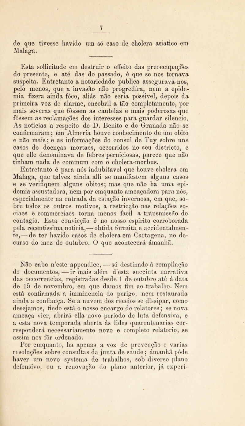 de que tivesse havido um só caso de cholera asiatico em Malaga. Esta soilicitude em destruir o effeito das preoccupações do presente, e até das do passado, é que se nos tornava suspeita. Entretanto a notoriedade publica assegurava-nos, pelo menos, que a invasão não progredira, nem a epide- mia fizera ainda fóco, aliás não seria possivel, depois da primeira voz de alarme, encobril-a tão completamente, por mais severas que fossem as cautelas e mais poderosas que fossem as reclamações dos interesses para guardar silencio. As noticias a respeito de D. Benito e de Granada não se confirmaram; em Almeria houve conhecimento de um obito e não mais; e as informações do cônsul de Tuy sobre uns casos de doenças mortaes, occorridos no seu districto, e que elle denominava de febres perniciosas, parece que não tinham nada de commum com o cholera-morbus. Entretanto é para nós indubitável que houve cholera em Malaga, que talvez ainda alli se manifestem alguns casos e se verifiquem alguns obitos; mas que não ha uma epi- demia assustadora, nem por emquanto ameaçadora para nós, especialmente na entrada da estação invernosa, em que, so- bre todos os outros motivos, a restricção nas relações so- ciaes e commerciaes torna menos facil a transmissão do contagio. Esta convicção é no nosso espirito corroborada pela recentissima noticia,—-obtida fortuita e accidentalmen- te,—-de ter havido casos de cholera em Cartagena, no de- curso do mez de outubro. O que acontecerá ámanhã. Não cabe n’este appendice, — só destinado á compilação de documentos,—ir mais além d’esta succinta narrativa das occorrencias, registradas desde 1 de outubro até á data de 15 de novembro, em que damos fim ao trabalho. Nem está confirmada a imminencia do perigo, nem restaurada ainda a confiança. Se a nuvem dos receios se dissipar, como desejamos, findo está o nosso encargo de relatores; se nova ameaça vier, abrirá ella novo periodo de luta defensiva, e a esta nova temporada aberta ás lides quarentenarias cor- responderá necessariamente novo e completo relatorio, se assim nos fôr ordenado. Por emquanto, ha apenas a voz de prevenção e varias resoluções sobre consultas da junta de saude; ámanhã póde haver um novo systema de trabalhos, sob diverso plano defensivo, ou a renovação do plano anterior, já experi-