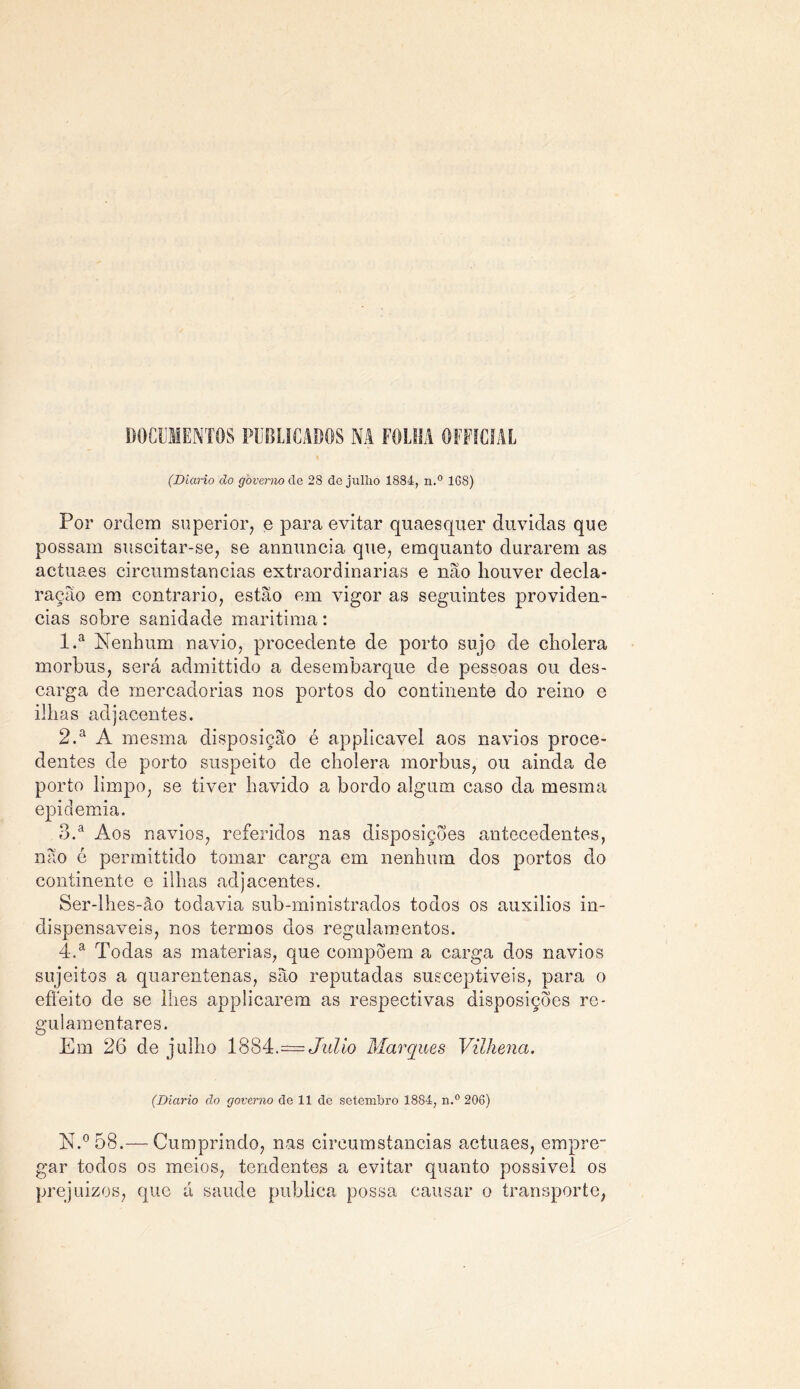 DOCUMENTOS PUBLICADOS NA FOLHA OFFÍCIAL (Diário do governo cie 28 de julho 1884, n.° 1G8) Por ordem superior, e para evitar quaesquer duvidas que possam suscitar-se, se annuncia que, emquanto durarem as actuaes circumstancias extraordinárias e não houver decla- ração em contrario, estão em vigor as seguintes providen- cias sobre sanidade maritima: 1. a Nenhum navio, procedente de porto sujo de eholera morbus, será admittido a desembarque de pessoas ou des- carga de mercadorias nos portos do continente do reino e ilhas adjacentes. 2. a A mesma disposição é applicavel aos navios proce- dentes de porto suspeito de eholera morbus, ou ainda de porto limpo, se tiver havido a bordo algum caso da mesma epidemia. 3. a Aos navios, referidos nas disposições antecedentes, não é permittido tomar carga em nenhum dos portos do continente e ilhas adjacentes. Ser-lhes-âo todavia sub-ministrados todos os auxílios in- dispensáveis, nos termos dos regulamentos. 4. a Todas as matérias, que compõem a carga dos navios sujeitos a quarentenas, são reputadas susceptíveis, para o effeito de se lhes applicarem as respectivas disposições re- gulamentares. Em 26 de julho 1884.== Julio Marques Vilhena. (Diário do governo de 11 de setembro 1884, n.° 206) N.°58.— Cumprindo, nas circumstancias actuaes, empre- gar todos os meios, tendentes a evitar quanto possível os prejuízos, que á saude publica possa causar o transporte,