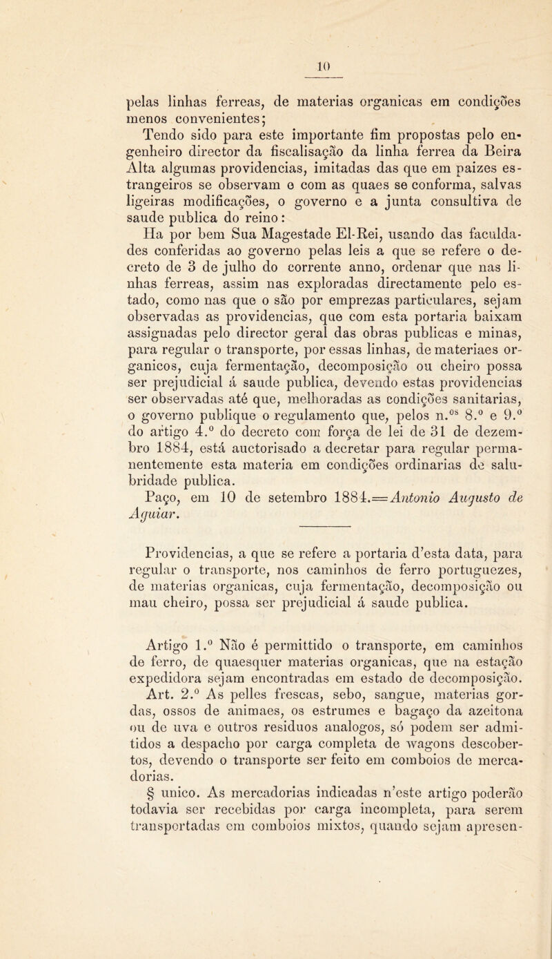 pelas linhas ferreas, cie matérias organieas em condições menos convenientes; Tendo sido para este importante fim propostas pelo en- genheiro director da fiscalisação da linha ferrea da Beira Alta algumas providencias, imitadas das que em paizes es- trangeiros se observam o com as quaes se conforma, salvas ligeiras modificações, o governo e a junta consultiva de saude publica do reino : Ha por bem Sua Magestade El-Rei, usando das faculda- des conferidas ao governo pelas leis a que se refere o de- creto de 3 de julho do corrente anno, ordenar que nas li- nhas ferreas, assim nas exploradas directamente pelo es- tado, como nas que o são por emprezas particulares, sejam observadas as providencias, que com esta portaria baixam assignadas pelo director geral das obras publicas e minas, para regular o transporte, por essas linhas, de materiaes or- gânicos, cuja fermentação, decomposição ou cheiro possa ser prejudicial á saude publica, devendo estas providencias ser observadas até que, melhoradas as condições sanitarias, o governo publique o regulamento que, pelos n.os 8.° e 9.° do artigo 4.° do decreto com força de lei de 31 de dezem- bro 1884, está auctorisado a decretar para regular perma- nentemente esta matéria em condições ordinárias de salu- bridade publica. Paço, em 10 de setembro 1884.=Antonio Augusto de Aguiar. Providencias, a que se refere a portaria d’esta data, para regular o transporte, nos caminhos de ferro portuguezes, de matérias organieas, cuja fermentação, decomposição ou mau cheiro, possa ser prejudicial á saude publica. Artigo l.° Não é permittido o transporte, em caminhos de ferro, de quaesquer matérias organieas, que na estação expedidora sejam encontradas em estado de decomposição. Art. 2.° As pelles frescas, sebo, sangue, matérias gor- das, ossos de animaes, os estrumes e bagaço da azeitona ou de uva e outros resíduos analogos, só podem ser admi- tidos a despacho por carga completa de wagons descober- tos, devendo o transporte ser feito em comboios de merca- dorias. § unico. As mercadorias indicadas rbeste artigo poderão todavia ser recebidas por carga incompleta, para serem transportadas em comboios mixtos, quando sejam apresen-